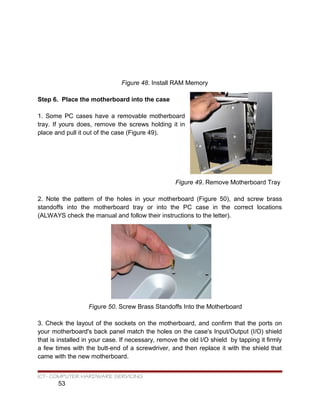 Figure 48. Install RAM Memory
Step 6. Place the motherboard into the case
1. Some PC cases have a removable motherboard
tray. If yours does, remove the screws holding it in
place and pull it out of the case (Figure 49).
Figure 49. Remove Motherboard Tray
2. Note the pattern of the holes in your motherboard (Figure 50), and screw brass
standoffs into the motherboard tray or into the PC case in the correct locations
(ALWAYS check the manual and follow their instructions to the letter).
Figure 50. Screw Brass Standoffs Into the Motherboard
3. Check the layout of the sockets on the motherboard, and confirm that the ports on
your motherboard's back panel match the holes on the case's Input/Output (I/O) shield
that is installed in your case. If necessary, remove the old I/O shield by tapping it firmly
a few times with the butt-end of a screwdriver, and then replace it with the shield that
came with the new motherboard.
ICT- COMPUTER HARDWARE SERVICING
53
 
