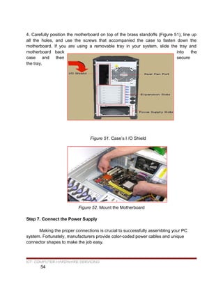 4. Carefully position the motherboard on top of the brass standoffs (Figure 51), line up
all the holes, and use the screws that accompanied the case to fasten down the
motherboard. If you are using a removable tray in your system, slide the tray and
motherboard back into the
case and then secure
the tray.
Figure 51. Case’s I /O Shield
Figure 52. Mount the Motherboard
Step 7. Connect the Power Supply
Making the proper connections is crucial to successfully assembling your PC
system. Fortunately, manufacturers provide color-coded power cables and unique
connector shapes to make the job easy.
ICT- COMPUTER HARDWARE SERVICING
54
 