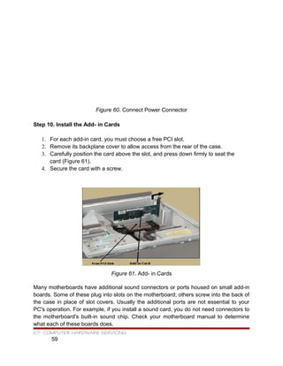 Figure 60. Connect Power Connector
Step 10. Install the Add- in Cards
1. For each add-in card, you must choose a free PCI slot.
2. Remove its backplane cover to allow access from the rear of the case.
3. Carefully position the card above the slot, and press down firmly to seat the
card (Figure 61).
4. Secure the card with a screw.
Figure 61. Add- in Cards
Many motherboards have additional sound connectors or ports housed on small add-in
boards. Some of these plug into slots on the motherboard; others screw into the back of
the case in place of slot covers. Usually the additional ports are not essential to your
PC's operation. For example, if you install a sound card, you do not need connectors to
the motherboard's built-in sound chip. Check your motherboard manual to determine
what each of these boards does.
ICT- COMPUTER HARDWARE SERVICING
59
 