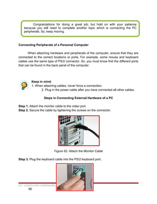 Connecting Peripherals of a Personal Computer
When attaching hardware and peripherals of the computer, ensure that they are
connected to the correct locations or ports. For example, some mouse and keyboard
cables use the same type of PS/2 connector. So, you must know first the different ports
that can be found in the back panel of the computer.
Keep in mind:
1. When attaching cables, never force a connection.
2. Plug in the power cable after you have connected all other cables.
Steps in Connecting External Hardware of a PC
Step 1. Attach the monitor cable to the video port.
Step 2. Secure the cable by tightening the screws on the connector.
Figure 62. Attach the Monitor Cable
Step 3. Plug the keyboard cable into the PS/2 keyboard port.
ICT- COMPUTER HARDWARE SERVICING
60
Congratulations for doing a great job, but hold on with your patience
because you still need to complete another topic which is connecting the PC
peripherals. So, keep moving.
 