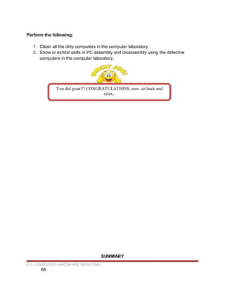 Perform the following:
1. Clean all the dirty computers in the computer laboratory
2. Show or exhibit skills in PC assembly and disassembly using the defective
computers in the computer laboratory.
SUMMARY
ICT- COMPUTER HARDWARE SERVICING
68
You did great!!! CONGRATULATIONS..now..sit back and
relax..
 