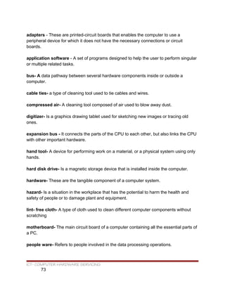 adapters - These are printed-circuit boards that enables the computer to use a
peripheral device for which it does not have the necessary connections or circuit
boards.
application software - A set of programs designed to help the user to perform singular
or multiple related tasks.
bus- A data pathway between several hardware components inside or outside a
computer.
cable ties- a type of cleaning tool used to tie cables and wires.
compressed air- A cleaning tool composed of air used to blow away dust.
digitizer- Is a graphics drawing tablet used for sketching new images or tracing old
ones.
expansion bus - It connects the parts of the CPU to each other, but also links the CPU
with other important hardware.
hand tool- A device for performing work on a material, or a physical system using only
hands.
hard disk drive- Is a magnetic storage device that is installed inside the computer.
hardware- These are the tangible component of a computer system.
hazard- Is a situation in the workplace that has the potential to harm the health and
safety of people or to damage plant and equipment.
lint- free cloth- A type of cloth used to clean different computer components without
scratching
motherboard- The main circuit board of a computer containing all the essential parts of
a PC.
people ware- Refers to people involved in the data processing operations.
ICT- COMPUTER HARDWARE SERVICING
73
 