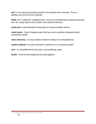 port - Is an external connecting socket on the outside of the computer. This is a
pathway into and out of the computer.
RJ45- "RJ" in stands for "registered jack," since it is a standardized networking interface
and "45" simply refers to the number of the interface standard.
serial port- A port intended for serial type of mouse and older camera.
smart board - Type of display screen that has a touch sensitive transparent panel
covering the screen.
static electricity - An accumulation of electric charge on an insulated body.
system software- Is a set of instruction required to run a computer system.
tool – Is a handheld device that aids in accomplishing a task.
toolkit - A set of tools designed to be used together .
ICT- COMPUTER HARDWARE SERVICING
74
 