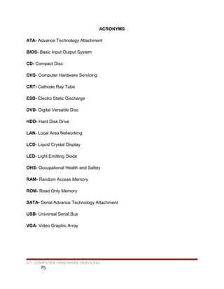 ACRONYMS
ATA- Advance Technology Attachment
BIOS- Basic Input Output System
CD- Compact Disc
CHS- Computer Hardware Servicing
CRT- Cathode Ray Tube
ESD- Electro Static Discharge
DVD- Digital Versatile Disc
HDD- Hard Disk Drive
LAN- Local Area Networking
LCD- Liquid Crystal Display
LED- Light Emitting Diode
OHS- Occupational Health and Safety
RAM- Random Access Memory
ROM- Read Only Memory
SATA- Serial Advance Technology Attachment
USB- Universal Serial Bus
VGA- Video Graphic Array
ICT- COMPUTER HARDWARE SERVICING
75
 
