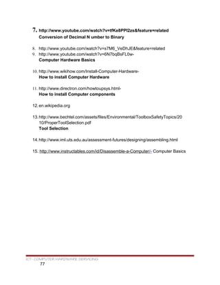 7. http://www.youtube.com/watch?v=tfKe8PPI2zs&feature=related
Conversion of Decimal N umber to Binary
8. http://www.youtube.com/watch?v=s7M6_VeDhJE&feature=related
9. http://www.youtube.com/watch?v=6N7bqBsFL0w-
Computer Hardware Basics
10. http://www.wikihow.com/Install-Computer-Hardware-
How to install Computer Hardware
11. http://www.directron.com/howtoupsys.html-
How to install Computer components
12.en.wikipedia.org
13.http://www.bechtel.com/assets/files/Environmental/ToolboxSafetyTopics/20
10/ProperToolSelection.pdf
Tool Selection
14.http://www.iml.uts.edu.au/assessment-futures/designing/assembling.html
15. http://www.instructables.com/id/Disassemble-a-Computer/- Computer Basics
ICT- COMPUTER HARDWARE SERVICING
77
 