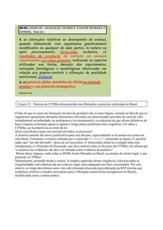 O fato de que os seres em formação (na fase de gestação) são os mais frágeis, somado ao fato de que os
organismos apresentam alterações hormonais relevantes em determinados períodos do ciclo de vida
(notadamente na puberdade, na andropausa e na menopausa) e a evidencias de que efeitos deletérios de
baixo impacto costumam aparecer apenas a longo prazo justificam estas exigências. Foi sábia a
CTNBio, ao incorporá-las ao texto da lei.
Qual a justificativa para sua omissão em todos os processos?
A minoria entende não haver justificativa para este descaso, especialmente se levarmos em conta sua
relevância. Entretanto, a maioria entende que a expressão “se houver”, destacada na figura 12, permite
supor que “em não havendo”, deixa de ser necessário. È interessante observar a relação entre esta
interpretação e o Princípio da Precaução, que deve nortear todas as decisões da CTNBio; ele afirma que
“a ausência de evidências não deve ser tomada como evidência da ausência”.
Diante desse impasse, onde todas as PGMs foram liberadas no Brasil, ao arrepio da norma legal, o que
pretende a CTNBio?
Naturalmente, pretende mudar a norma. A simples supressão destas exigências colocaria todas as
irregularidades sob cobertura de um contexto legal, mais adequado aos fatos consumados. Por este
motivo, ao longo dos últimos anos, tem sido retomada discussão para alteração da RN5 (norma que
estabelece critérios e estudos necessários para a liberação comercial de transgênicos no Brasil),
modificando esses e outros pontos.
Figura 12 – Normas da CTNBio descumpridas nas liberações comerciais realizadas no Brasil.
 