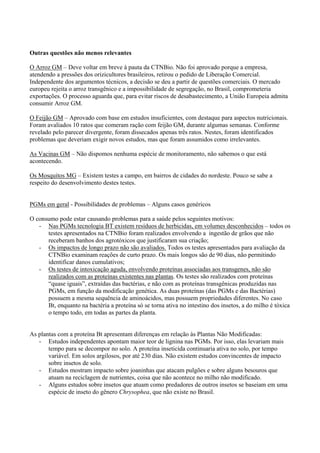 Outras questões não menos relevantes
O Arroz GM – Deve voltar em breve à pauta da CTNBio. Não foi aprovado porque a empresa,
atendendo a pressões dos orizicultores brasileiros, retirou o pedido de Liberação Comercial.
Independente dos argumentos técnicos, a decisão se deu a partir de questões comerciais. O mercado
europeu rejeita o arroz transgênico e a impossibilidade de segregação, no Brasil, comprometeria
exportações. O processo aguarda que, para evitar riscos de desabastecimento, a União Europeia admita
consumir Arroz GM.
O Feijão GM – Aprovado com base em estudos insuficientes, com destaque para aspectos nutricionais.
Foram avaliados 10 ratos que comeram ração com feijão GM, durante algumas semanas. Conforme
revelado pelo parecer divergente, foram dissecados apenas três ratos. Nestes, foram identificados
problemas que deveriam exigir novos estudos, mas que foram assumidos como irrelevantes.
As Vacinas GM – Não dispomos nenhuma espécie de monitoramento, não sabemos o que está
acontecendo.
Os Mosquitos MG – Existem testes a campo, em bairros de cidades do nordeste. Pouco se sabe a
respeito do desenvolvimento destes testes.
PGMs em geral - Possibilidades de problemas – Alguns casos genéricos
O consumo pode estar causando problemas para a saúde pelos seguintes motivos:
- Nas PGMs tecnologia BT existem resíduos de herbicidas, em volumes desconhecidos – todos os
testes apresentados na CTNBio foram realizados envolvendo a ingestão de grãos que não
receberam banhos dos agrotóxicos que justificaram sua criação;
- Os impactos de longo prazo não são avaliados. Todos os testes apresentados para avaliação da
CTNBio examinam reações de curto prazo. Os mais longos são de 90 dias, não permitindo
identificar danos cumulativos;
- Os testes de intoxicação aguda, envolvendo proteínas associadas aos transgenes, não são
realizados com as proteínas existentes nas plantas. Os testes são realizados com proteínas
“quase iguais”, extraídas das bactérias, e não com as proteínas transgênicas produzidas nas
PGMs, em função da modificação genética. As duas proteínas (das PGMs e das Bactérias)
possuem a mesma sequência de aminoácidos, mas possuem propriedades diferentes. No caso
Bt, enquanto na bactéria a proteína só se torna ativa no intestino dos insetos, a do milho é tóxica
o tempo todo, em todas as partes da planta.
As plantas com a proteína Bt apresentam diferenças em relação às Plantas Não Modificadas:
- Estudos independentes apontam maior teor de lignina nas PGMs. Por isso, elas levariam mais
tempo para se decompor no solo. A proteína inseticida continuaria ativa no solo, por tempo
variável. Em solos argilosos, por até 230 dias. Não existem estudos convincentes de impacto
sobre insetos de solo.
- Estudos mostram impacto sobre joaninhas que atacam pulgões e sobre alguns besouros que
atuam na reciclagem de nutrientes, coisa que não acontece no milho não modificado.
- Alguns estudos sobre insetos que atuam como predadores de outros insetos se baseiam em uma
espécie de inseto do gênero Chrysophea, que não existe no Brasil.
 