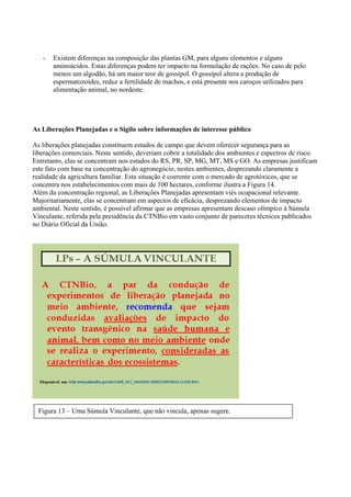 - Existem diferenças na composição das plantas GM, para alguns elementos e alguns
aminoácidos. Estas diferenças podem ter impacto na formulação de rações. No caso de pelo
menos um algodão, há um maior teor de gossipol. O gossipol altera a produção de
espermatozoides, reduz a fertilidade de machos, e está presente nos caroços utilizados para
alimentação animal, no nordeste.
As Liberações Planejadas e o Sigilo sobre informações de interesse público
As liberações planejadas constituem estudos de campo que devem oferecer segurança para as
liberações comerciais. Neste sentido, deveriam cobrir a totalidade dos ambientes e espectros de risco.
Entretanto, elas se concentram nos estados do RS, PR, SP, MG, MT, MS e GO. As empresas justificam
este fato com base na concentração do agronegócio, nestes ambientes, desprezando claramente a
realidade da agricultura familiar. Esta situação é coerente com o mercado de agrotóxicos, que se
concentra nos estabelecimentos com mais de 100 hectares, conforme ilustra a Figura 14.
Além da concentração regional, as Liberações Planejadas apresentam viés ocupacional relevante.
Majoritariamente, elas se concentram em aspectos de eficácia, desprezando elementos de impacto
ambiental. Neste sentido, é possível afirmar que as empresas apresentam descaso olímpico à Súmula
Vinculante, referida pela presidência da CTNBio em vasto conjunto de pareceres técnicos publicados
no Diário Oficial da União.
Figura 13 – Uma Súmula Vinculante, que não vincula, apenas sugere.
 