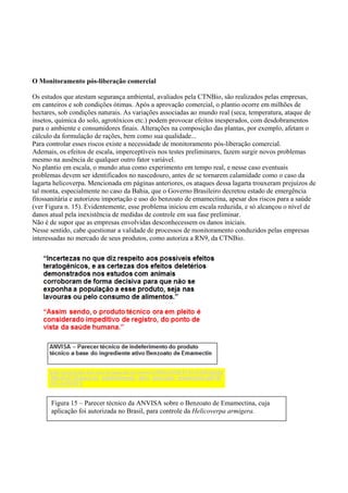 O Monitoramento pós-liberação comercial
Os estudos que atestam segurança ambiental, avaliados pela CTNBio, são realizados pelas empresas,
em canteiros e sob condições ótimas. Após a aprovação comercial, o plantio ocorre em milhões de
hectares, sob condições naturais. As variações associadas ao mundo real (seca, temperatura, ataque de
insetos, química do solo, agrotóxicos etc.) podem provocar efeitos inesperados, com desdobramentos
para o ambiente e consumidores finais. Alterações na composição das plantas, por exemplo, afetam o
cálculo da formulação de rações, bem como sua qualidade...
Para controlar esses riscos existe a necessidade de monitoramento pós-liberação comercial.
Ademais, os efeitos de escala, imperceptíveis nos testes preliminares, fazem surgir novos problemas
mesmo na ausência de qualquer outro fator variável.
No plantio em escala, o mundo atua como experimento em tempo real, e nesse caso eventuais
problemas devem ser identificados no nascedouro, antes de se tornarem calamidade como o caso da
lagarta helicoverpa. Mencionada em páginas anteriores, os ataques dessa lagarta trouxeram prejuízos de
tal monta, especialmente no caso da Bahia, que o Governo Brasileiro decretou estado de emergência
fitossanitária e autorizou importação e uso do benzoato de emamectina, apesar dos riscos para a saúde
(ver Figura n. 15). Evidentemente, esse problema iniciou em escala reduzida, e só alcançou o nível de
danos atual pela inexistência de medidas de controle em sua fase preliminar.
Não é de supor que as empresas envolvidas desconhecessem os danos iniciais.
Nesse sentido, cabe questionar a validade de processos de monitoramento conduzidos pelas empresas
interessadas no mercado de seus produtos, como autoriza a RN9, da CTNBio.
Figura 15 – Parecer técnico da ANVISA sobre o Benzoato de Emamectina, cuja
aplicação foi autorizada no Brasil, para controle da Helicoverpa armigera.
 