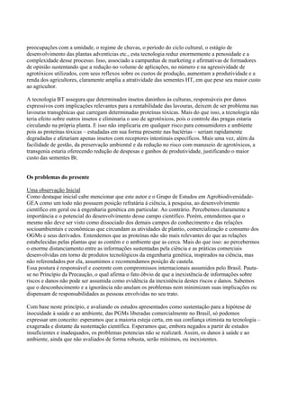 preocupações com a umidade, o regime de chuvas, o período do ciclo cultural, o estágio de
desenvolvimento das plantas adventícias etc., esta tecnologia reduz enormemente a penosidade e a
complexidade desse processo. Isso, associado a campanhas de marketing e afirmativas de formadores
de opinião sustentando que a redução no volume de aplicações, no número e na agressividade de
agrotóxicos utilizados, com seus reflexos sobre os custos de produção, aumentam a produtividade e a
renda dos agricultores, claramente amplia a atratividade das sementes HT, em que pese seu maior custo
ao agricultor.
A tecnologia BT assegura que determinados insetos daninhos às culturas, responsáveis por danos
expressivos com implicações relevantes para a rentabilidade das lavouras, deixem de ser problema nas
lavouras transgênicas que carregam determinadas proteínas tóxicas. Mais do que isso, a tecnologia não
teria efeito sobre outros insetos e eliminaria o uso de agrotóxicos, pois o controle das pragas estaria
circulando na própria planta. E isso não implicaria em qualquer risco para consumidores e ambiente
pois as proteínas tóxicas – estudadas em sua forma presente nas bactérias – seriam rapidamente
degradadas e afetariam apenas insetos com receptores intestinais específicos. Mais uma vez, além da
facilidade de gestão, da preservação ambiental e da redução no risco com manuseio de agrotóxicos, a
transgenia estaria oferecendo redução de despesas e ganhos de produtividade, justificando o maior
custo das sementes Bt.
Os problemas do presente
Uma observação Inicial
Como destaque inicial cabe mencionar que este autor e o Grupo de Estudos em Agrobiodiversidade-
GEA como um todo não possuem posição refratária à ciência, à pesquisa, ao desenvolvimento
científico em geral ou à engenharia genética em particular. Ao contrário. Percebemos claramente a
importância e o potencial do desenvolvimento desse campo científico. Porém, entendemos que o
mesmo não deve ser visto como dissociado dos demais campos do conhecimento e das relações
socioambientais e econômicas que circundam as atividades de plantio, comercialização e consumo dos
OGMs e seus derivados. Entendemos que as proteínas não são mais relevantes do que as relações
estabelecidas pelas plantas que as contêm e o ambiente que as cerca. Mais do que isso: ao percebermos
o enorme distanciamento entre as informações sustentadas pela ciência e as práticas comerciais
desenvolvidas em torno de produtos tecnológicos da engenharia genética, inspirados na ciência, mas
não referendados por ela, assumimos e recomendamos posição de cautela.
Essa postura é responsável e coerente com compromissos internacionais assumidos pelo Brasil. Pauta-
se no Princípio da Precaução, o qual afirma o fato óbvio de que a inexistência de informações sobre
riscos e danos não pode ser assumida como evidência da inexistência destes riscos e danos. Sabemos
que o desconhecimento e a ignorância não anulam os problemas nem minimizam suas implicações ou
dispensam de responsabilidades as pessoas envolvidas no seu trato.
Com base neste princípio, e avaliando os estudos apresentados como sustentação para a hipótese de
inocuidade à saúde e ao ambiente, das PGMs liberadas comercialmente no Brasil, só podemos
expressar um conceito: esperamos que a maioria esteja certa, em sua confiança otimista na tecnologia –
exagerada e distante da sustentação científica. Esperamos que, embora negados a partir de estudos
insuficientes e inadequados, os problemas potencias não se realizarã. Assim, os danos à saúde e ao
ambiente, ainda que não avaliados de forma robusta, serão mínimos, ou inexistentes.
 