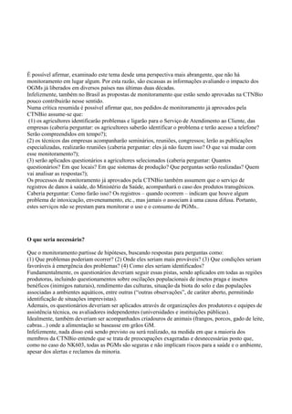 É possível afirmar, examinado este tema desde uma perspectiva mais abrangente, que não há
monitoramento em lugar algum. Por esta razão, são escassas as informações avaliando o impacto dos
OGMs já liberados em diversos países nas últimas duas décadas.
Infelizmente, também no Brasil as propostas de monitoramento que estão sendo aprovadas na CTNBio
pouco contribuirão nesse sentido.
Numa crítica resumida é possível afirmar que, nos pedidos de monitoramento já aprovados pela
CTNBio assume-se que:
(1) os agricultores identificarão problemas e ligarão para o Serviço de Atendimento ao Cliente, das
empresas (caberia perguntar: os agricultores saberão identificar o problema e terão acesso a telefone?
Serão compreendidos em tempo?);
(2) os técnicos das empresas acompanharão seminários, reuniões, congressos; lerão as publicações
especializadas, realizarão reuniões (caberia perguntar: eles já não fazem isso? O que vai mudar com
esse monitoramento?);
(3) serão aplicados questionários a agricultores selecionados (caberia perguntar: Quantos
questionários? Em que locais? Em que sistemas de produção? Que perguntas serão realizadas? Quem
vai analisar as respostas?);
Os processos de monitoramento já aprovados pela CTNBio também assumem que o serviço de
registros de danos à saúde, do Ministério da Saúde, acompanhará o caso dos produtos transgênicos.
Caberia perguntar: Como farão isso? Os registros – quando ocorrem – indicam que houve algum
problema de intoxicação, envenenamento, etc., mas jamais o associam à uma causa difusa. Portanto,
estes serviços não se prestam para monitorar o uso e o consumo de PGMs..
O que seria necessário?
Que o monitoramento partisse de hipóteses, buscando respostas para perguntas como:
(1) Que problemas poderiam ocorrer? (2) Onde eles seriam mais prováveis? (3) Que condições seriam
favoráveis à emergência dos problemas? (4) Como eles seriam identificados?
Fundamentalmente, os questionários deveriam seguir essas pistas, sendo aplicados em todas as regiões
produtoras, incluindo questionamentos sobre oscilações populacionais de insetos praga e insetos
benéficos (inimigos naturais), rendimento das culturas, situação da biota do solo e das populações
associadas a ambientes aquáticos, entre outras (“outras observações”, de caráter aberto, permitindo
identificação de situações imprevistas).
Ademais, os questionários deveriam ser aplicados através de organizações dos produtores e equipes de
assistência técnica, ou avaliadores independentes (universidades e instituições públicas).
Idealmente, também deveriam ser acompanhados criadouros de animais (frangos, porcos, gado de leite,
cabras...) onde a alimentação se baseasse em grãos GM.
Infelizmente, nada disso está sendo previsto ou será realizado, na medida em que a maioria dos
membros da CTNBio entende que se trata de preocupações exageradas e desnecessárias posto que,
como no caso do NK603, todas as PGMs são seguras e não implicam riscos para a saúde e o ambiente,
apesar dos alertas e reclamos da minoria.
 