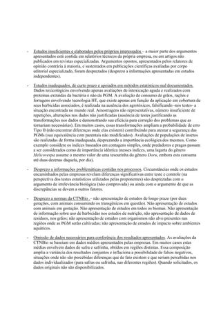 - Estudos insuficientes e elaborados pelos próprios interessados – a maior parte dos argumentos
apresentados está contida em relatórios técnicos da própria empresa, ou em artigos não
publicados em revistas especializadas. Argumentos opostos, apresentados pelos relatores de
opinião contrária à maioria, e sustentados em publicações científicas avaliadas por corpo
editorial especializado, foram desprezados (desprezo a informações apresentadas em estudos
independentes).
- Estudos inadequados, de curto prazo e apoiados em métodos estatísticos mal documentados.
Dados toxicológicos envolvendo apenas avaliações de intoxicação aguda e realizados com
proteínas extraídas da bactéria e não da PGM. A avaliação de consumo de grãos, rações e
forragens envolvendo tecnologia HT, que existe apenas em função da aplicação em cobertura de
seus herbicidas associados, é realizada na ausência dos agrotóxicos, falsificando -nos testes- a
situação encontrada no mundo real. Amostragens não representativas, número insuficiente de
repetições, alterações nos dados não justificadas (ausência de testes justificando as
transformações nos dados e demonstrando sua eficácia para correção dos problemas que as
tornariam necessárias). Em muitos casos, essas transformações ampliam a probabilidade de erro
Tipo II (não encontrar diferenças onde elas existem) contribuindo para atestar a segurança das
PGMs (sua equivalência com parentais não modificados). Avaliações de populações de insetos
são realizadas de forma inadequada, desprezando a importância ecológica dos mesmos. Como
exemplo considere os índices baseados em contagens simples, onde predadores e pragas passam
a ser considerados como de importância idêntica (nesses índices, uma lagarta do gênero
Helicoverpa assume o mesmo valor de uma tesourinha do gênero Doru, embora esta consuma
até duas dezenas daquela, por dia).
- Desprezo a informações problemáticas contidas nos processos. Circunstâncias onde os estudos
encaminhados pelas empresas revelam diferenças significativas entre teste e controle (na
perspectiva dos testes estatísticos utilizados pelas proponentes) são desprezadas com o
argumento de irrelevância biológica (não comprovada) ou ainda com o argumento de que as
discrepâncias se devem a outros fatores.
- Desprezo a normas da CTNBio .– não apresentação de estudos de longo prazo (por duas
gerações, com animais consumindo os transgênicos em questão). Não apresentação de estudos
com animais em gestação. Não apresentação de estudos em todos os biomas. Não apresentação
de informação sobre uso de herbicidas nos estudos de nutrição, não apresentação de dados de
resíduos, nos grãos; não apresentação de estudos com organismos não alvo presentes nas
regiões onde as PGM serão cultivadas; não apresentação de estudos de impacto sobre ambientes
aquáticos.
- Omissão de dados necessários para conferência dos resultados apresentados. As avaliações da
CTNBio se baseiam em dados médios apresentados pelas empresas. Em muitos casos estas
médias envolvem dados de safra e safrinha, obtidos em regiões distintas. Essa composição
amplia a variância dos resultados conjuntos e inflaciona a possibilidade de falsos negativos,
situações onde não são percebidas diferenças que de fato existem e que seriam percebidas nos
dados individualizados (para safras ou safrinha, nas diferentes regiões). Quando solicitados, os
dados originais não são disponibilizados.
 