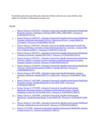 Os produtos aprovados para liberação comercial no Brasil, além do caso acima referido, onde
podem ser buscadas as informações em pauta, são:
Algodão
1. Parecer Técnico nº 3365/2012 - Liberação Comercial de Algodão Geneticamente Modificado
Resistente a Insetos e Tolerante ao Glifosato MON 15985 x MON 88913 - Processo nº
01200.003098/2011-24
2. Parecer Técnico nº 3290/2012 - Liberação Comercial de Algodão Geneticamente Modificado
Tolerante a herbicidas denominado GlyTol x LibertyLink (GTxLL)– evento GHB614 x
LLCotton25 - Processo nº 01200.000561/2011-86
3. Parecer Técnico nº 3286/2012 - liberação comercial de algodão geneticamente modificado
tolerante a herbicidas e resistente a insetos denominado GlyTol x TwinLink – Eventos GHB
614 x T304-40 x GHB119- - Processo nº 01200.001157/2011-20
4. Parecer Técnico nº 2956/2011 - Liberação Comercial de Algodão Geneticamente Modificado
Tolerante ao Glifosato, Algodão MON 88913 - Processo nº 01200.003606/2010-93
5. Parecer Técnico nº 2795/2011 - Liberação Comercial de Algodão Geneticamente Modificado
T304-40 x GHB119, resistente a insetos e tolerante ao herbicida glufosinato de amônio,
designado Algodão TwinLink - Processo nº 01200.002699/2010-39
6. Parecer Técnico nº 2754/2010 - Liberação Comercial de Algodão Geneticamente Modificado
Tolerante a Herbicidas Denominado GHB614 ( Algodão GlyTol®)- Processo nº
01200.000800/2010-17
7. Parecer Técnico nº 2051/2009 - Liberação Comercial de Algodão Resistente a Insetos e
Tolerante a Herbicida, Algodão MON 531 x MON 1445 - Processo nº 01200.000927/2009-
01
8. Parecer Técnico nº 1832/2009 - Liberação Comercial de Algodão Geneticamente Modificado
Resistente a Insetos, Algodão Bollgard II, Evento MON 15985 - Processo nº
01200.003267/2007-40
9. Parecer Técnico nº 1757/2009 - Liberação Comercial de Algodão Geneticamente
Modificado, Resistente a Insetos e Tolerante ao Glufosinato de Amônio, Algodão
Widestrike, Evento 281-24-236/3006-210-23 - Processo nº 01200.005322/2006-55
10. Parecer Técnico nº 1598/2008 - Liberação Comercial de Algodão Geneticamente
Modificado, Algodão Roundup Ready, Evento MON1445 - Processo nº 01200.004487/2004-
48
11. Parecer Técnico nº 1521/2008 - Liberação Comercial de Algodão Geneticamente Modificado
Tolerante a Herbicida Evento LLCotton25 - Processo nº 01200.001894/2004-01
12. Parecer nº 513/2005 - Liberação Comercial de Algodão Geneticamente Modificado resistente
a Insetos Evento 531 - Processo 01200.001471/2003-01
 