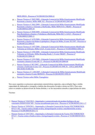 MON 89034 - Processo nº 01200.003326/2008-61
10. Parecer Técnico nº 2042/2009 - Liberação Comercial de Milho Geneticamente Modificado
Resistente a Insetos, Milho MIR 162 - Processo nº 01200.007493/2007-08
11. Parecer Técnico nº 2041/2009 - Liberação Comercial de Milho Geneticamente Modificado
Resistente a Insetos e Tolerante a Herbicidas, Milho MON 810 x NK603 - Processo nº
01200.000926/2009-58
12. Parecer Técnico nº 2040/2009 - Liberação Comercial de Milho Geneticamente Modificado
Para Resistência a Insetos e Tolerância a Herbicida, Milho Bt11 x GA21 - Processo nº
01200.000925/2009-11
13. Parecer Técnico nº 1679/2008 - Liberação Comercial de Milho Geneticamente Modificado
Resistente a Insetos da Ordem Lepidoptera e Pragas do Milho, Evento TC1507 - Processo nº
01200.007232/2006-07
14. Parecer Técnico nº 1597/2008 - Liberação Comercial de Milho Geneticamente Modificado
Tolerante ao Glifosato, Milho GA21, Evento GA21 - Processo nº 01200.000062/2006-21
15. Parecer Técnico nº 1596/2008 - Liberação Comercial de Milho Geneticamente Modificado
Tolerante ao Glifosato, Milho Roundup Ready 2, Evento NK603 - Processo nº
01200.002293/2004-16
16. Parecer Técnico nº 1255/2008 - Liberação Comercial de Milho Geneticamente Modificado
resistente a Insetos Evento BT 11 - Processo 01200.002109/2000-04
17. Parecer Técnico nº 987/2007 - Liberação Comercial de Milho Geneticamente Modificado
tolerante a herbicida Evento T25 - Processo 01200.005154/1998-36 - ANULADO POR
DECISÃO JUDICIAL
18. Parecer Técnico nº 1.100/2007 - Liberação Comercial de Milho Geneticamente Modificado
resistente a Insetos Evento MON810 - Processo 01200.002995/1999-54
19. Parecer Técnico sobre Milho Transgênico
Nos casos seguintes os processos apresentam características especiais, cuja avaliação foge a minha
capacidade de elaboração e extrapola o âmbito das discussões levadas a termo no GEA. Para estes
casos os estudos se desenvolvem de forma distinta, e se faz necessária consulta a especialistas do ramo.
Vacinas:
Parecer Técnico nº 3265/2012 - Importação e comercialização do produto biológico de uso
veterinário INNOVAX® ND - Vacina recombinante para aves - Processo nº 01200.002852/2011-17
Parecer Técnico nº 2958/2011 - Importação e Liberação Comercial da Vacina VECTORMUNE®
FP-LT+AE - Vacina contra a bouba aviária, laringotraqueíte aviária e encefalomielite aviária -
Processo nº 01200.000550/2011-71
Parecer Técnico nº 2957/2011 - Importação e Liberação Comercial da Vacina VECTORMUNE®
FP-LT - Vacina contra a bouba aviária e laringotraqueíte aviária - Processo nº 01200.000549/2011-
71
 