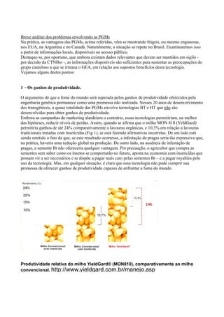 Breve análise dos problemas envolvendo as PGMs
Na prática, as vantagens das PGMs, acima referidas, vêm se mostrando frágeis, ou mesmo enganosas,
nos EUA, na Argentina e no Canadá. Naturalmente, a situação se repete no Brasil. Examinaremos isso
a partir de informações locais, disponíveis ao acesso público.
Destaque-se, por oportuno, que embora existam dados relevantes que devem ser mantidos em sigilo -
por decisão da CTNBio -, as informações disponíveis são suficientes para sustentar as preocupações do
grupo cauteloso a que se irmana o GEA, em relação aos supostos benefícios desta tecnologia.
Vejamos alguns destes pontos:
1 – Os ganhos de produtividade.
O argumento de que a fome do mundo será superada pelos ganhos de produtividade oferecidos pela
engenharia genética permanece como uma promessa não realizada. Nesses 20 anos de desenvolvimento
dos transgênicos, a quase totalidade das PGMs envolve tecnologias BT e HT que não são
desenvolvidas para obter ganhos de produtividade.
Embora as campanhas de marketing alardeiem o contrário, essas tecnologias permitiriam, na melhor
das hipóteses, reduzir níveis de perdas. Assim, quando se afirma que o milho MON 810 (YeldGard)
permitiria ganhos de até 24% comparativamente a lavouras orgânicas, e 10,3% em relação a lavouras
tradicionais tratadas com inseticidas (Fig 1), se está fazendo afirmativas incorretas. De um lado está
sendo omitido o fato de que, se este resultado ocorresse, a infestação de pragas seria tão expressiva que,
na prática, haveria uma redução global na produção. De outro lado, na ausência de infestação de
pragas, a semente Bt não ofereceria qualquer vantagem. Por precaução, o agricultor que compra as
sementes sem saber como os insetos se comportarão no futuro, aposta na economia com inseticidas que
possam vir a ser necessários e se dispõe a pagar mais caro pelas sementes Bt – e a pagar royalties pelo
uso da tecnologia. Mas, em qualquer situação, é claro que essa tecnologia não pode cumprir sua
promessa de oferecer ganhos de produtividade capazes de enfrentar a fome do mundo.
Produtividade relativa do milho YieldGard® (MON810), comparativamente ao milho
convencional. http://www.yieldgard.com.br/manejo.asp
 