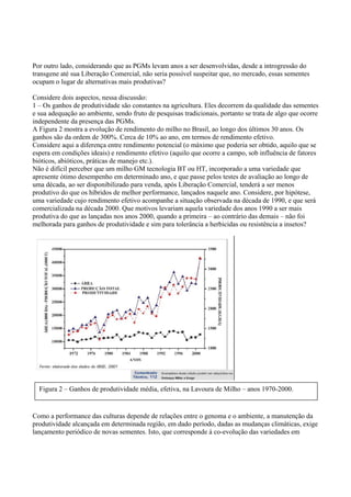 Por outro lado, considerando que as PGMs levam anos a ser desenvolvidas, desde a introgressão do
transgene até sua Liberação Comercial, não seria possível suspeitar que, no mercado, essas sementes
ocupam o lugar de alternativas mais produtivas?
Considere dois aspectos, nessa discussão:
1 – Os ganhos de produtividade são constantes na agricultura. Eles decorrem da qualidade das sementes
e sua adequação ao ambiente, sendo fruto de pesquisas tradicionais, portanto se trata de algo que ocorre
independente da presença das PGMs.
A Figura 2 mostra a evolução de rendimento do milho no Brasil, ao longo dos últimos 30 anos. Os
ganhos são da ordem de 300%. Cerca de 10% ao ano, em termos de rendimento efetivo.
Considere aqui a diferença entre rendimento potencial (o máximo que poderia ser obtido, aquilo que se
espera em condições ideais) e rendimento efetivo (aquilo que ocorre a campo, sob influência de fatores
bióticos, abióticos, práticas de manejo etc.).
Não é difícil perceber que um milho GM tecnologia BT ou HT, incorporado a uma variedade que
apresente ótimo desempenho em determinado ano, e que passe pelos testes de avaliação ao longo de
uma década, ao ser disponibilizado para venda, após Liberação Comercial, tenderá a ser menos
produtivo do que os híbridos de melhor performance, lançados naquele ano. Considere, por hipótese,
uma variedade cujo rendimento efetivo acompanhe a situação observada na década de 1990, e que será
comercializada na década 2000. Que motivos levariam aquela variedade dos anos 1990 a ser mais
produtiva do que as lançadas nos anos 2000, quando a primeira – ao contrário das demais – não foi
melhorada para ganhos de produtividade e sim para tolerância a herbicidas ou resistência a insetos?
Como a performance das culturas depende de relações entre o genoma e o ambiente, a manutenção da
produtividade alcançada em determinada região, em dado período, dadas as mudanças climáticas, exige
lançamento periódico de novas sementes. Isto, que corresponde à co-evolução das variedades em
Figura 2 – Ganhos de produtividade média, efetiva, na Lavoura de Milho – anos 1970-2000.
 