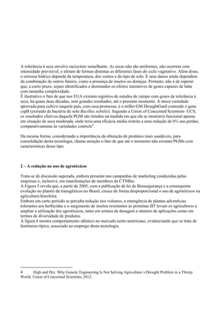 A tolerância à seca envolve raciocínio semelhante. As secas não são uniformes, não ocorrem com
intensidade previsível, e afetam de formas distintas as diferentes fases do ciclo vegetativo. Além disso,
o estresse hídrico depende da temperatura, dos ventos e do tipo de solo. E seus danos ainda dependem
da combinação de outros fatores, como a presença de insetos ou doenças. Portanto, não é de esperar
que, a curto prazo, sejam identificados e dominados os efeitos interativos de genes capazes de lidar
com tamanha complexidade.
É ilustrativo o fato de que nos EUA existam registros de estudos de campo com genes de tolerância à
seca, há quase duas décadas, sem grandes resultados, até o presente momento. A única variedade
aprovada para cultivo naquele país, com essa promessa, é o milho GM DroughtGard contendo o gene
cspB (extraído da bactéria de solo Bacillus subtilis). Segundo a Union of Concerned Scientists- UCS,
os resultados efetivos daquela PGM são tímidos na medida em que ela se mostraria funcional apenas
em situação de seca moderada, onde teria uma eficácia média restrita a uma redução de 6% nas perdas,
comparativamente às variedades controle4
.
Da mesma forma, considerando a importância da obtenção de produtos mais saudáveis, para
consolidação desta tecnologia, chama atenção o fato de que até o momento não existam PGMs com
características desse tipo.
2 – A redução no uso de agrotóxicos
Trata-se de discussão superada, embora presente nas campanhas de marketing conduzidas pelas
empresas e, inclusive, em manifestações de membros da CTNBio.
A Figura 5 revela que, a partir de 2005, com a publicação de lei de Biossegurança e a consequente
evolução no plantio de transgênicos no Brasil, cresce de forma desproporcional o uso de agrotóxicos na
agricultura brasileira.
Embora em curto período se perceba redução nos volumes, a emergência de plantas adventícias
tolerantes aos herbicidas e o surgimento de insetos resistentes às proteínas BT levam os agricultores a
ampliar a utilização dos agrotóxicos, tanto em termos de dosagem e número de aplicações como em
termos de diversidade de produtos.
A figura 6 mostra comportamento idêntico no mercado norte-americano, evidenciando que se trata de
fenômeno típico, associado ao emprego desta tecnologia.
4 High and Dry. Why Genetic Engineering Is Not Solving Agriculture´s Drought Problem in a Thristy
World. Union of Concerned Scientists, 2012.
 
