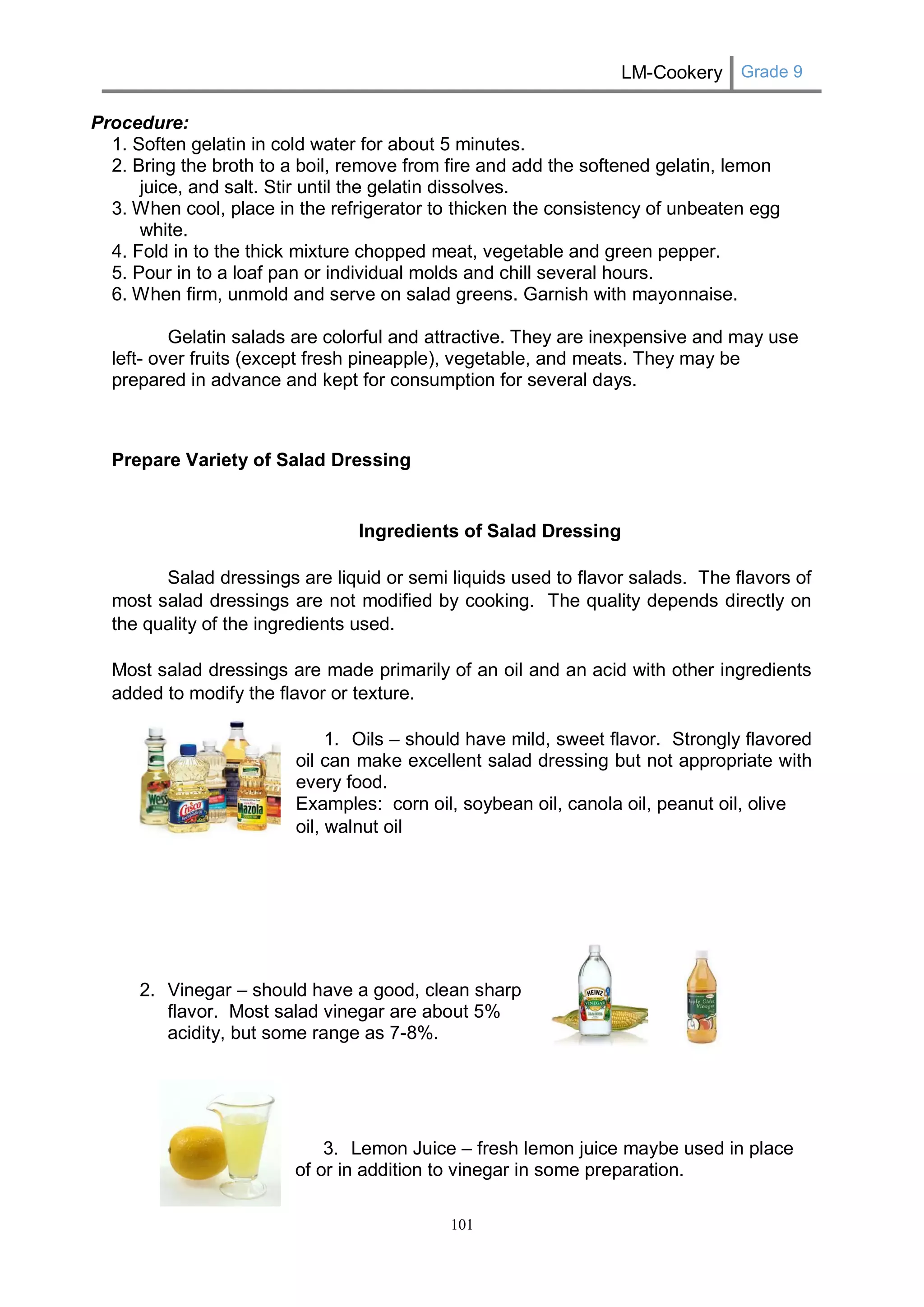 LM-Cookery Grade 9 
101 
Procedure: 
1. Soften gelatin in cold water for about 5 minutes. 
2. Bring the broth to a boil, remove from fire and add the softened gelatin, lemon juice, and salt. Stir until the gelatin dissolves. 
3. When cool, place in the refrigerator to thicken the consistency of unbeaten egg white. 
4. Fold in to the thick mixture chopped meat, vegetable and green pepper. 
5. Pour in to a loaf pan or individual molds and chill several hours. 
6. When firm, unmold and serve on salad greens. Garnish with mayonnaise. 
Gelatin salads are colorful and attractive. They are inexpensive and may use left- over fruits (except fresh pineapple), vegetable, and meats. They may be prepared in advance and kept for consumption for several days. 
Prepare Variety of Salad Dressing 
Ingredients of Salad Dressing 
Salad dressings are liquid or semi liquids used to flavor salads. The flavors of most salad dressings are not modified by cooking. The quality depends directly on the quality of the ingredients used. 
Most salad dressings are made primarily of an oil and an acid with other ingredients added to modify the flavor or texture. 
1. Oils – should have mild, sweet flavor. Strongly flavored 
oil can make excellent salad dressing but not appropriate with 
every food. 
Examples: corn oil, soybean oil, canola oil, peanut oil, olive oil, walnut oil 
2. Vinegar – should have a good, clean sharp 
flavor. Most salad vinegar are about 5% 
acidity, but some range as 7-8%. 
3. Lemon Juice – fresh lemon juice maybe used in place 
of or in addition to vinegar in some preparation.  
