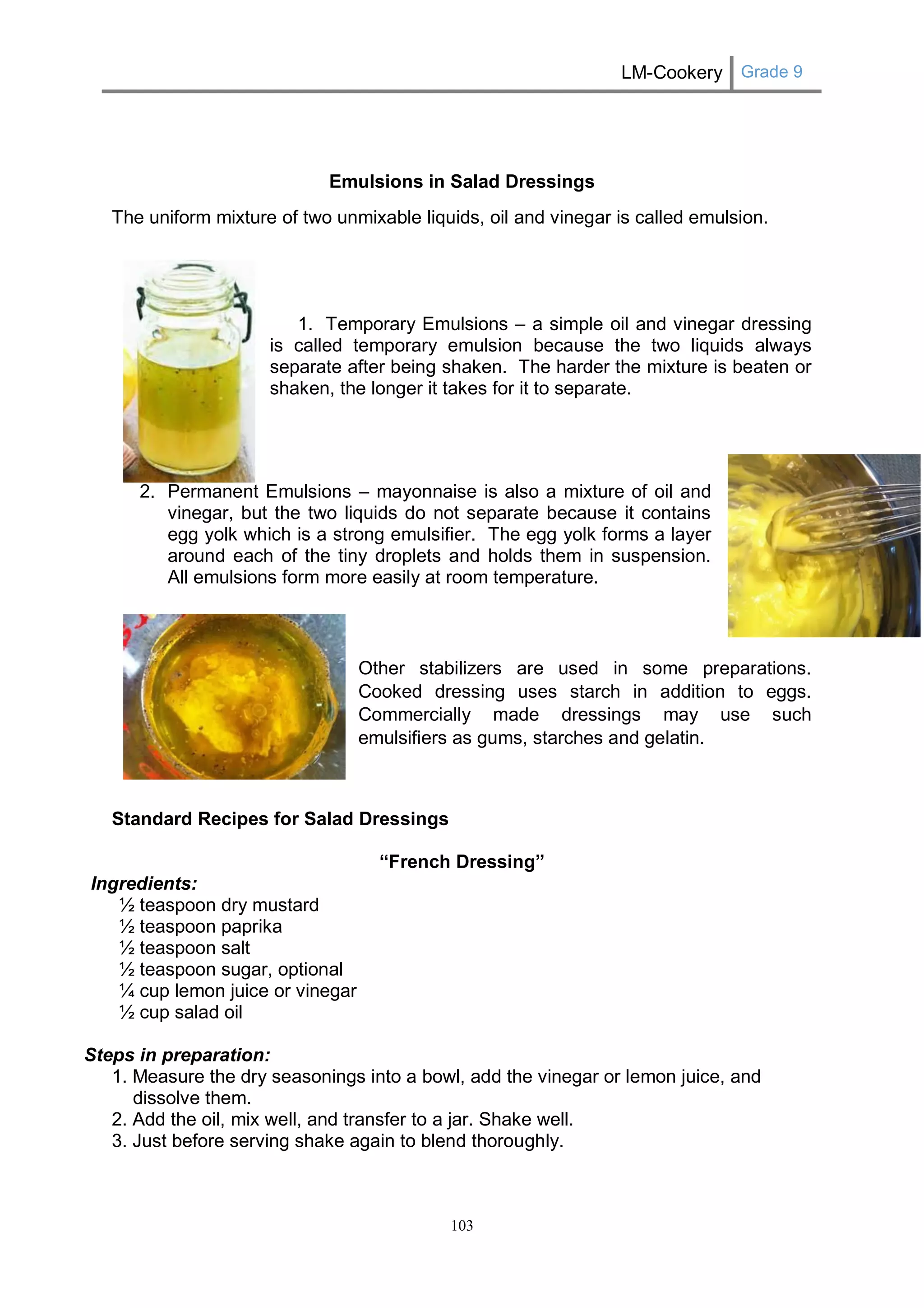 LM-Cookery Grade 9 
103 
Emulsions in Salad Dressings 
The uniform mixture of two unmixable liquids, oil and vinegar is called emulsion. 
1. Temporary Emulsions – a simple oil and vinegar dressing 
is called temporary emulsion because the two liquids always 
separate after being shaken. The harder the mixture is beaten or 
shaken, the longer it takes for it to separate. 
2. Permanent Emulsions – mayonnaise is also a mixture of oil and 
vinegar, but the two liquids do not separate because it contains 
egg yolk which is a strong emulsifier. The egg yolk forms a layer 
around each of the tiny droplets and holds them in suspension. 
All emulsions form more easily at room temperature. 
Other stabilizers are used in some preparations. Cooked dressing uses starch in addition to eggs. Commercially made dressings may use such emulsifiers as gums, starches and gelatin. 
Standard Recipes for Salad Dressings 
“French Dressing” 
Ingredients: 
½ teaspoon dry mustard 
½ teaspoon paprika 
½ teaspoon salt 
½ teaspoon sugar, optional 
¼ cup lemon juice or vinegar 
½ cup salad oil 
Steps in preparation: 
1. Measure the dry seasonings into a bowl, add the vinegar or lemon juice, and dissolve them. 
2. Add the oil, mix well, and transfer to a jar. Shake well. 
3. Just before serving shake again to blend thoroughly. 
 