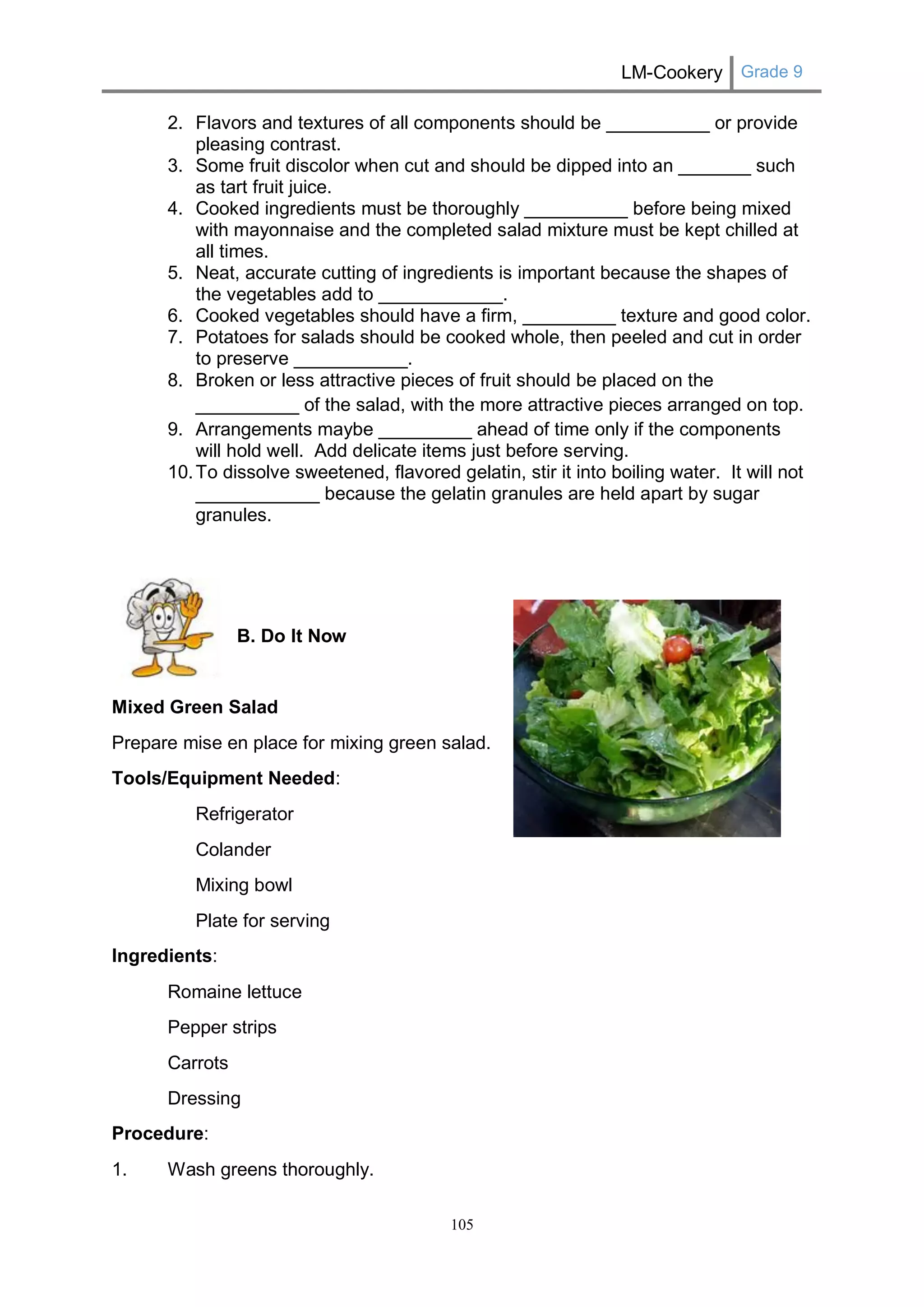 LM-Cookery Grade 9 
105 
2. Flavors and textures of all components should be __________ or provide pleasing contrast. 
3. Some fruit discolor when cut and should be dipped into an _______ such as tart fruit juice. 
4. Cooked ingredients must be thoroughly __________ before being mixed with mayonnaise and the completed salad mixture must be kept chilled at all times. 
5. Neat, accurate cutting of ingredients is important because the shapes of the vegetables add to ____________. 
6. Cooked vegetables should have a firm, _________ texture and good color. 
7. Potatoes for salads should be cooked whole, then peeled and cut in order to preserve ___________. 
8. Broken or less attractive pieces of fruit should be placed on the __________ of the salad, with the more attractive pieces arranged on top. 
9. Arrangements maybe _________ ahead of time only if the components will hold well. Add delicate items just before serving. 
10. To dissolve sweetened, flavored gelatin, stir it into boiling water. It will not ____________ because the gelatin granules are held apart by sugar granules. 
B. Do It Now 
Mixed Green Salad 
Prepare mise en place for mixing green salad. 
Tools/Equipment Needed: 
Refrigerator 
Colander 
Mixing bowl 
Plate for serving 
Ingredients: 
Romaine lettuce 
Pepper strips 
Carrots 
Dressing 
Procedure: 
1. Wash greens thoroughly.  