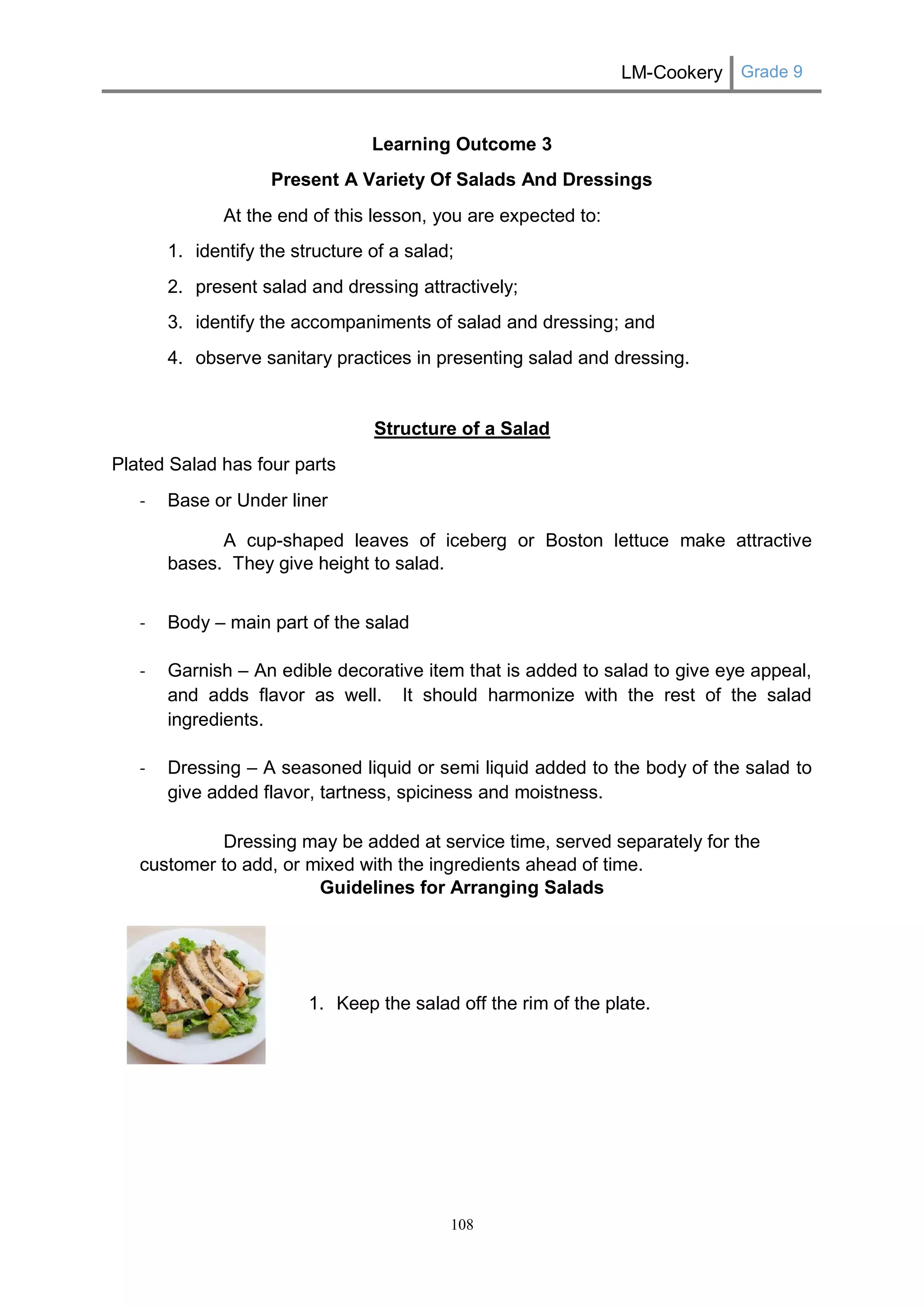 LM-Cookery Grade 9 
108 
Learning Outcome 3 
Present A Variety Of Salads And Dressings 
At the end of this lesson, you are expected to: 
1. identify the structure of a salad; 
2. present salad and dressing attractively; 
3. identify the accompaniments of salad and dressing; and 
4. observe sanitary practices in presenting salad and dressing. 
Structure of a Salad 
Plated Salad has four parts 
- Base or Under liner 
A cup-shaped leaves of iceberg or Boston lettuce make attractive bases. They give height to salad. 
- Body – main part of the salad 
- Garnish – An edible decorative item that is added to salad to give eye appeal, and adds flavor as well. It should harmonize with the rest of the salad ingredients. 
- Dressing – A seasoned liquid or semi liquid added to the body of the salad to give added flavor, tartness, spiciness and moistness. 
Dressing may be added at service time, served separately for the customer to add, or mixed with the ingredients ahead of time. 
Guidelines for Arranging Salads 
1. Keep the salad off the rim of the plate. 
 