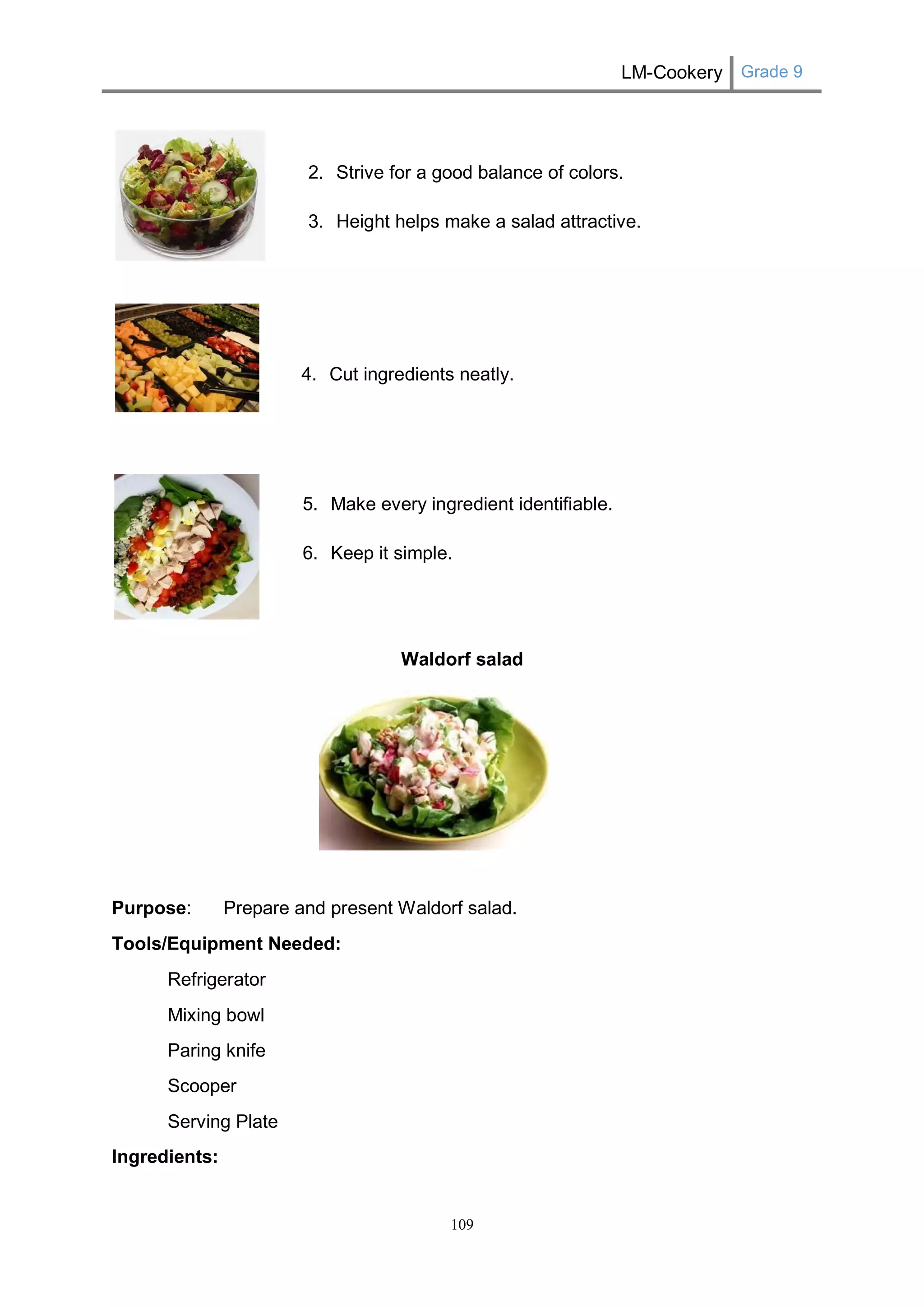 LM-Cookery Grade 9 
109 
2. Strive for a good balance of colors. 
3. Height helps make a salad attractive. 
4. Cut ingredients neatly. 
5. Make every ingredient identifiable. 
6. Keep it simple. 
Waldorf salad 
Purpose: Prepare and present Waldorf salad. 
Tools/Equipment Needed: 
Refrigerator 
Mixing bowl 
Paring knife 
Scooper 
Serving Plate 
Ingredients:  