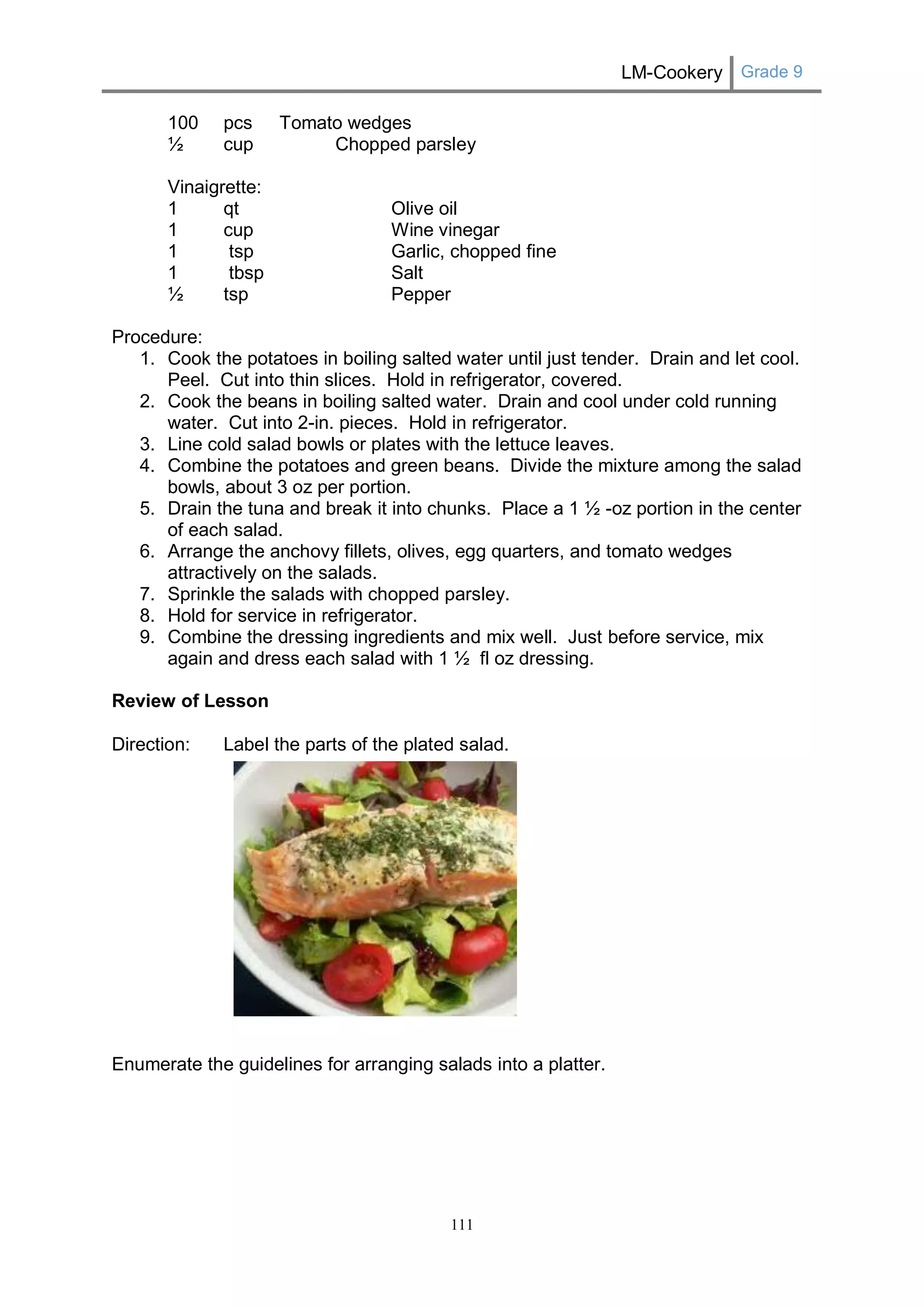 LM-Cookery Grade 9 
111 
100 pcs Tomato wedges 
½ cup Chopped parsley 
Vinaigrette: 
1 qt Olive oil 
1 cup Wine vinegar 
1 tsp Garlic, chopped fine 
1 tbsp Salt 
½ tsp Pepper 
Procedure: 
1. Cook the potatoes in boiling salted water until just tender. Drain and let cool. Peel. Cut into thin slices. Hold in refrigerator, covered. 
2. Cook the beans in boiling salted water. Drain and cool under cold running water. Cut into 2-in. pieces. Hold in refrigerator. 
3. Line cold salad bowls or plates with the lettuce leaves. 
4. Combine the potatoes and green beans. Divide the mixture among the salad bowls, about 3 oz per portion. 
5. Drain the tuna and break it into chunks. Place a 1 ½ -oz portion in the center of each salad. 
6. Arrange the anchovy fillets, olives, egg quarters, and tomato wedges attractively on the salads. 
7. Sprinkle the salads with chopped parsley. 
8. Hold for service in refrigerator. 
9. Combine the dressing ingredients and mix well. Just before service, mix again and dress each salad with 1 ½ fl oz dressing. 
Review of Lesson 
Direction: Label the parts of the plated salad. 
Enumerate the guidelines for arranging salads into a platter. 
 
