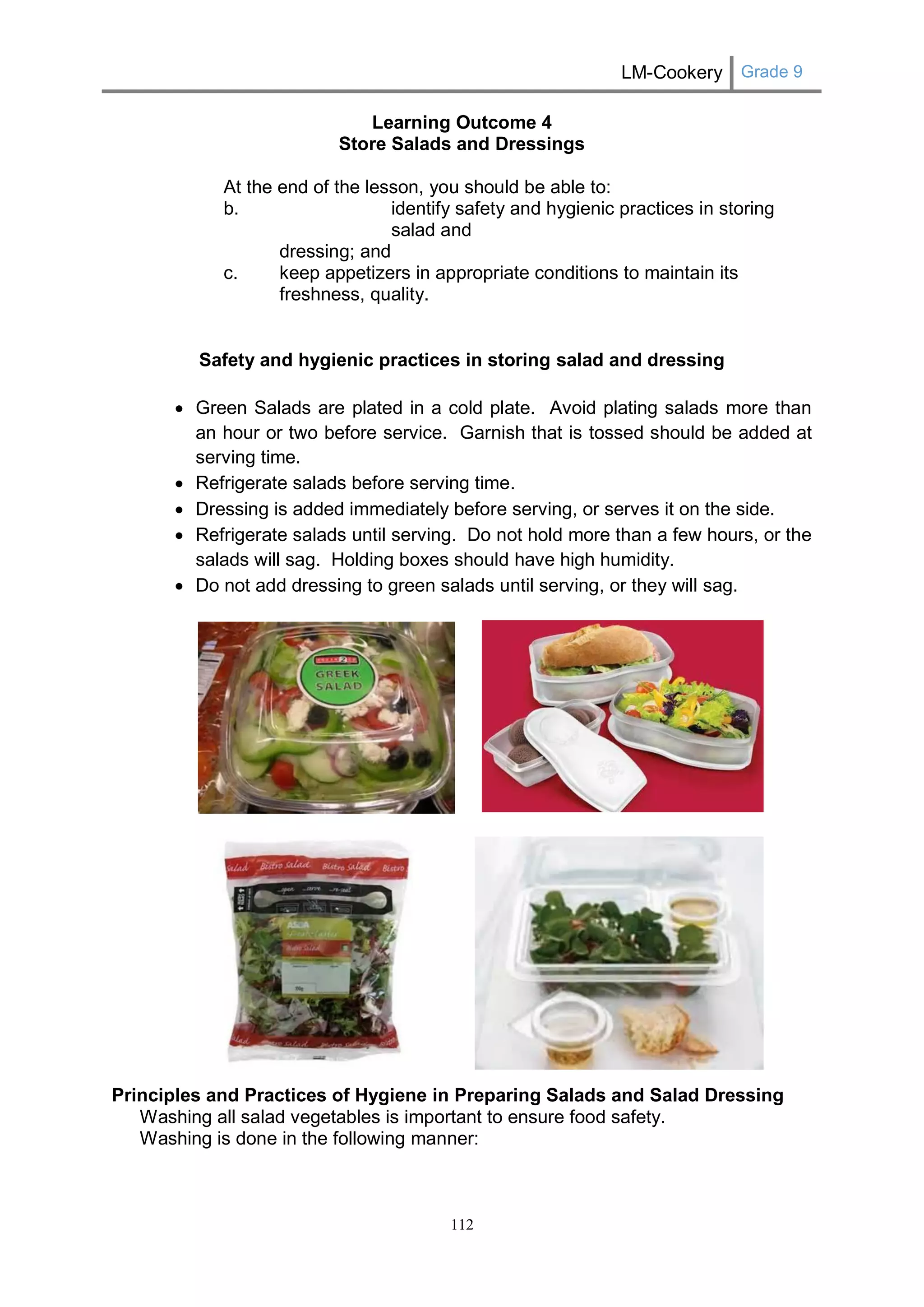 LM-Cookery Grade 9 
112 
Learning Outcome 4 
Store Salads and Dressings 
At the end of the lesson, you should be able to: 
b. identify safety and hygienic practices in storing salad and 
dressing; and 
c. keep appetizers in appropriate conditions to maintain its freshness, quality. 
Safety and hygienic practices in storing salad and dressing 
 Green Salads are plated in a cold plate. Avoid plating salads more than an hour or two before service. Garnish that is tossed should be added at serving time. 
 Refrigerate salads before serving time. 
 Dressing is added immediately before serving, or serves it on the side. 
 Refrigerate salads until serving. Do not hold more than a few hours, or the salads will sag. Holding boxes should have high humidity. 
 Do not add dressing to green salads until serving, or they will sag. 
Principles and Practices of Hygiene in Preparing Salads and Salad Dressing 
Washing all salad vegetables is important to ensure food safety. 
Washing is done in the following manner:  