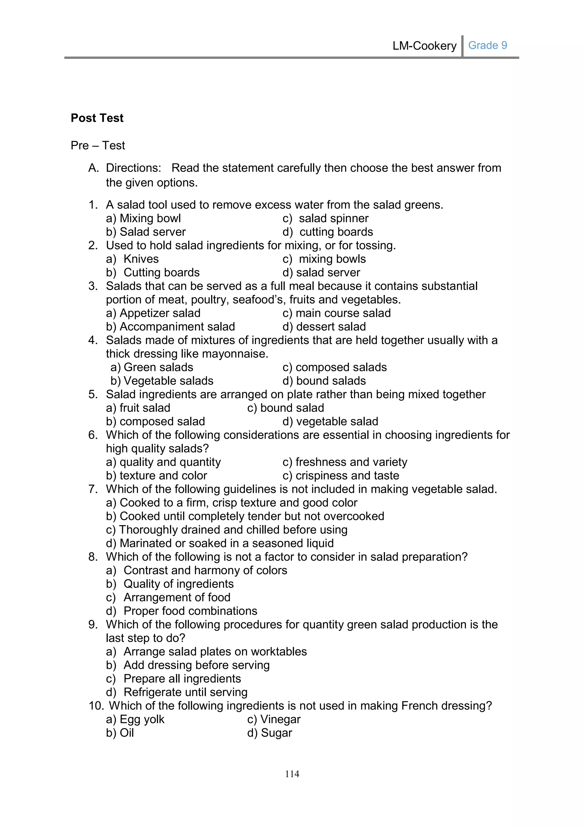 LM-Cookery Grade 9 
114 
Post Test 
Pre – Test 
A. Directions: Read the statement carefully then choose the best answer from the given options. 
1. A salad tool used to remove excess water from the salad greens. 
a) Mixing bowl c) salad spinner 
b) Salad server d) cutting boards 
2. Used to hold salad ingredients for mixing, or for tossing. 
a) Knives c) mixing bowls 
b) Cutting boards d) salad server 
3. Salads that can be served as a full meal because it contains substantial portion of meat, poultry, seafood’s, fruits and vegetables. 
a) Appetizer salad c) main course salad 
b) Accompaniment salad d) dessert salad 
4. Salads made of mixtures of ingredients that are held together usually with a thick dressing like mayonnaise. 
a) Green salads c) composed salads 
b) Vegetable salads d) bound salads 
5. Salad ingredients are arranged on plate rather than being mixed together 
a) fruit salad c) bound salad 
b) composed salad d) vegetable salad 
6. Which of the following considerations are essential in choosing ingredients for high quality salads? 
a) quality and quantity c) freshness and variety 
b) texture and color c) crispiness and taste 
7. Which of the following guidelines is not included in making vegetable salad. 
a) Cooked to a firm, crisp texture and good color 
b) Cooked until completely tender but not overcooked 
c) Thoroughly drained and chilled before using 
d) Marinated or soaked in a seasoned liquid 
8. Which of the following is not a factor to consider in salad preparation? 
a) Contrast and harmony of colors 
b) Quality of ingredients 
c) Arrangement of food 
d) Proper food combinations 
9. Which of the following procedures for quantity green salad production is the last step to do? 
a) Arrange salad plates on worktables 
b) Add dressing before serving 
c) Prepare all ingredients 
d) Refrigerate until serving 
10. Which of the following ingredients is not used in making French dressing? 
a) Egg yolk c) Vinegar 
b) Oil d) Sugar  