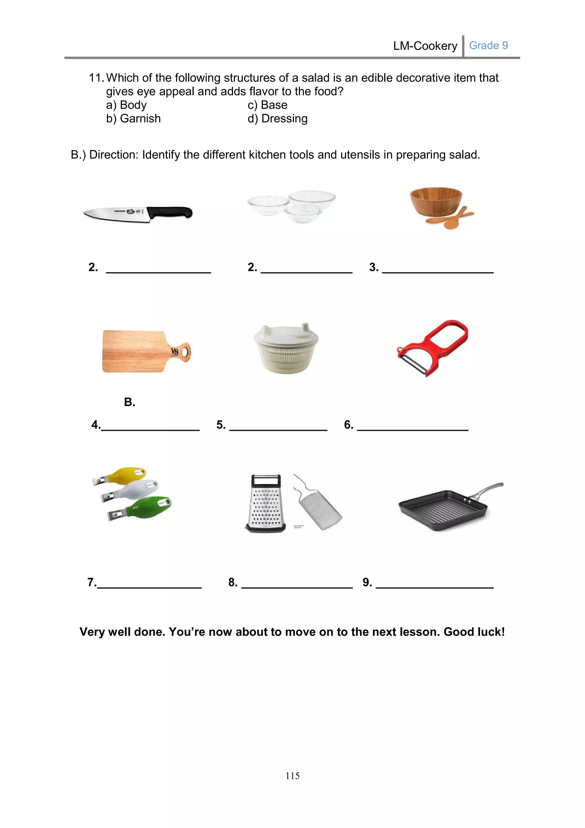LM-Cookery Grade 9 
115 
11. Which of the following structures of a salad is an edible decorative item that gives eye appeal and adds flavor to the food? 
a) Body c) Base 
b) Garnish d) Dressing 
B.) Direction: Identify the different kitchen tools and utensils in preparing salad. 
2. ________________ 2. ______________ 3. _________________ 
B. 
4._______________ 5. _______________ 6. _________________ 
7.________________ 8. _________________ 9. __________________ 
Very well done. You’re now about to move on to the next lesson. Good luck! 
 