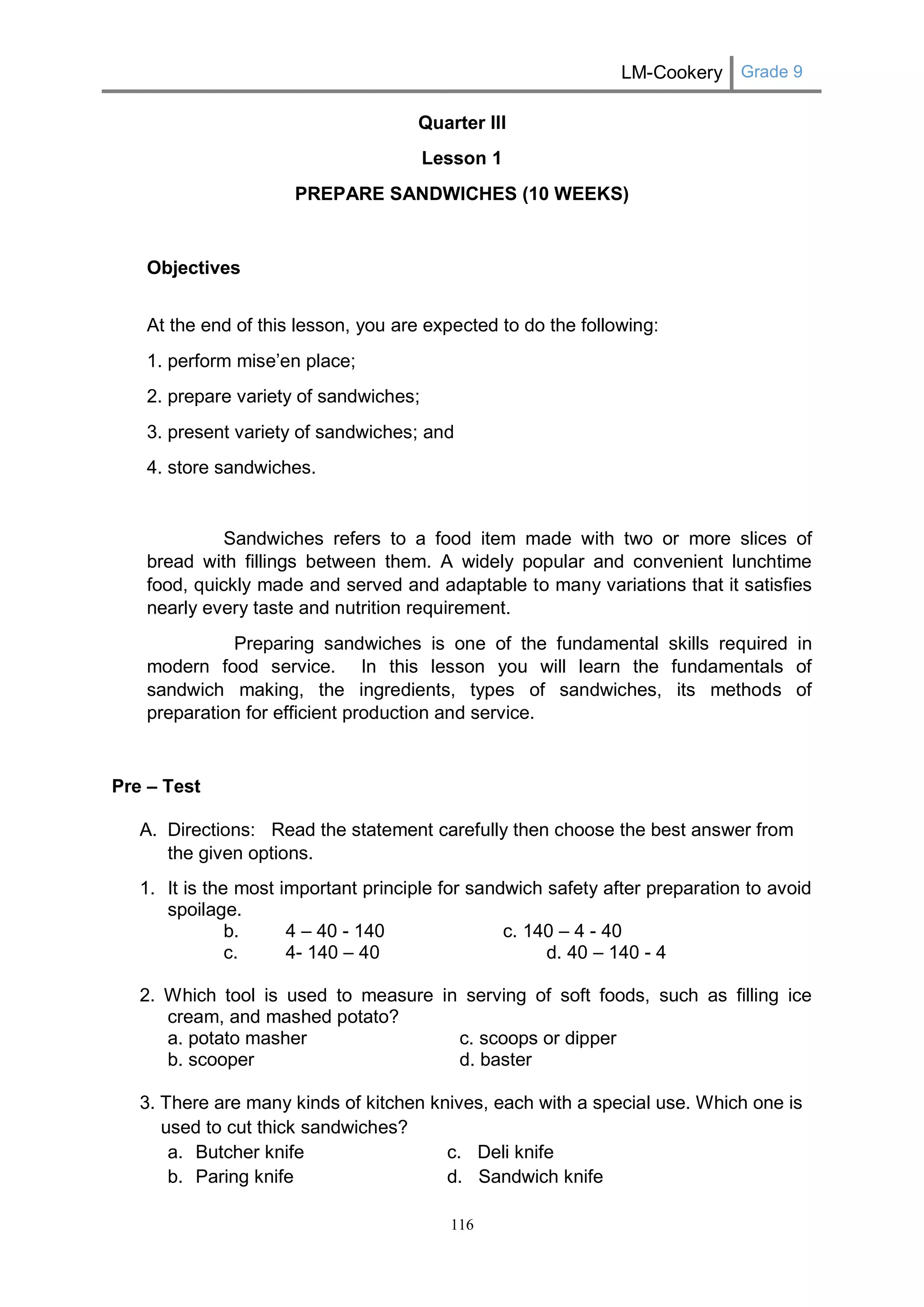 LM-Cookery Grade 9 
116 
Quarter III 
Lesson 1 
PREPARE SANDWICHES (10 WEEKS) 
Objectives 
At the end of this lesson, you are expected to do the following: 
1. perform mise’en place; 
2. prepare variety of sandwiches; 
3. present variety of sandwiches; and 
4. store sandwiches. 
Sandwiches refers to a food item made with two or more slices of bread with fillings between them. A widely popular and convenient lunchtime food, quickly made and served and adaptable to many variations that it satisfies nearly every taste and nutrition requirement. 
Preparing sandwiches is one of the fundamental skills required in modern food service. In this lesson you will learn the fundamentals of sandwich making, the ingredients, types of sandwiches, its methods of preparation for efficient production and service. 
Pre – Test 
A. Directions: Read the statement carefully then choose the best answer from the given options. 
1. It is the most important principle for sandwich safety after preparation to avoid spoilage. 
b. 4 – 40 - 140 c. 140 – 4 - 40 
c. 4- 140 – 40 d. 40 – 140 - 4 
2. Which tool is used to measure in serving of soft foods, such as filling ice cream, and mashed potato? 
a. potato masher c. scoops or dipper 
b. scooper d. baster 
3. There are many kinds of kitchen knives, each with a special use. Which one is used to cut thick sandwiches? 
a. Butcher knife c. Deli knife 
b. Paring knife d. Sandwich knife  