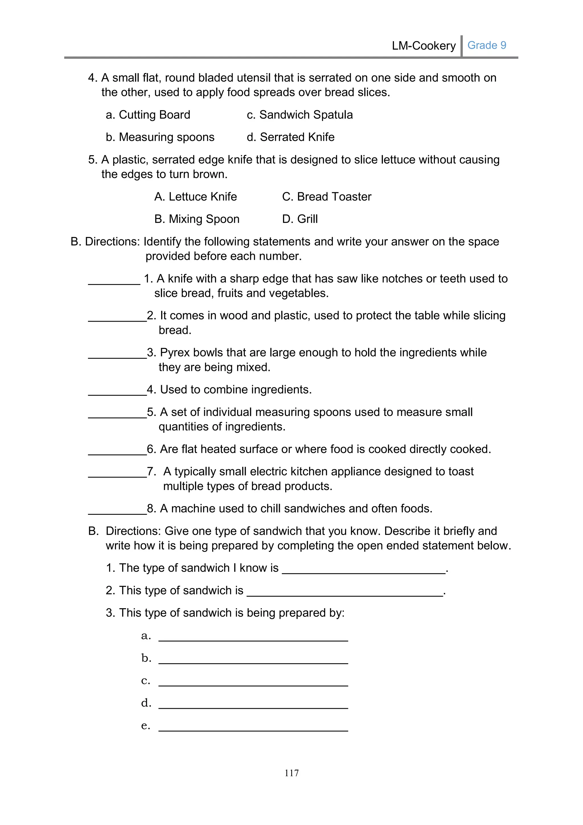 LM-Cookery Grade 9 
117 
4. A small flat, round bladed utensil that is serrated on one side and smooth on the other, used to apply food spreads over bread slices. 
a. Cutting Board c. Sandwich Spatula 
b. Measuring spoons d. Serrated Knife 
5. A plastic, serrated edge knife that is designed to slice lettuce without causing the edges to turn brown. 
A. Lettuce Knife C. Bread Toaster 
B. Mixing Spoon D. Grill 
B. Directions: Identify the following statements and write your answer on the space provided before each number. 
________ 1. A knife with a sharp edge that has saw like notches or teeth used to slice bread, fruits and vegetables. 
_________2. It comes in wood and plastic, used to protect the table while slicing bread. 
_________3. Pyrex bowls that are large enough to hold the ingredients while they are being mixed. 
_________4. Used to combine ingredients. 
_________5. A set of individual measuring spoons used to measure small quantities of ingredients. 
_________6. Are flat heated surface or where food is cooked directly cooked. 
_________7. A typically small electric kitchen appliance designed to toast multiple types of bread products. 
_________8. A machine used to chill sandwiches and often foods. 
B. Directions: Give one type of sandwich that you know. Describe it briefly and write how it is being prepared by completing the open ended statement below. 
1. The type of sandwich I know is _________________________. 
2. This type of sandwich is ______________________________. 
3. This type of sandwich is being prepared by: 
a. _____________________________ 
b. _____________________________ 
c. _____________________________ 
d. _____________________________ 
e. _____________________________ 
 