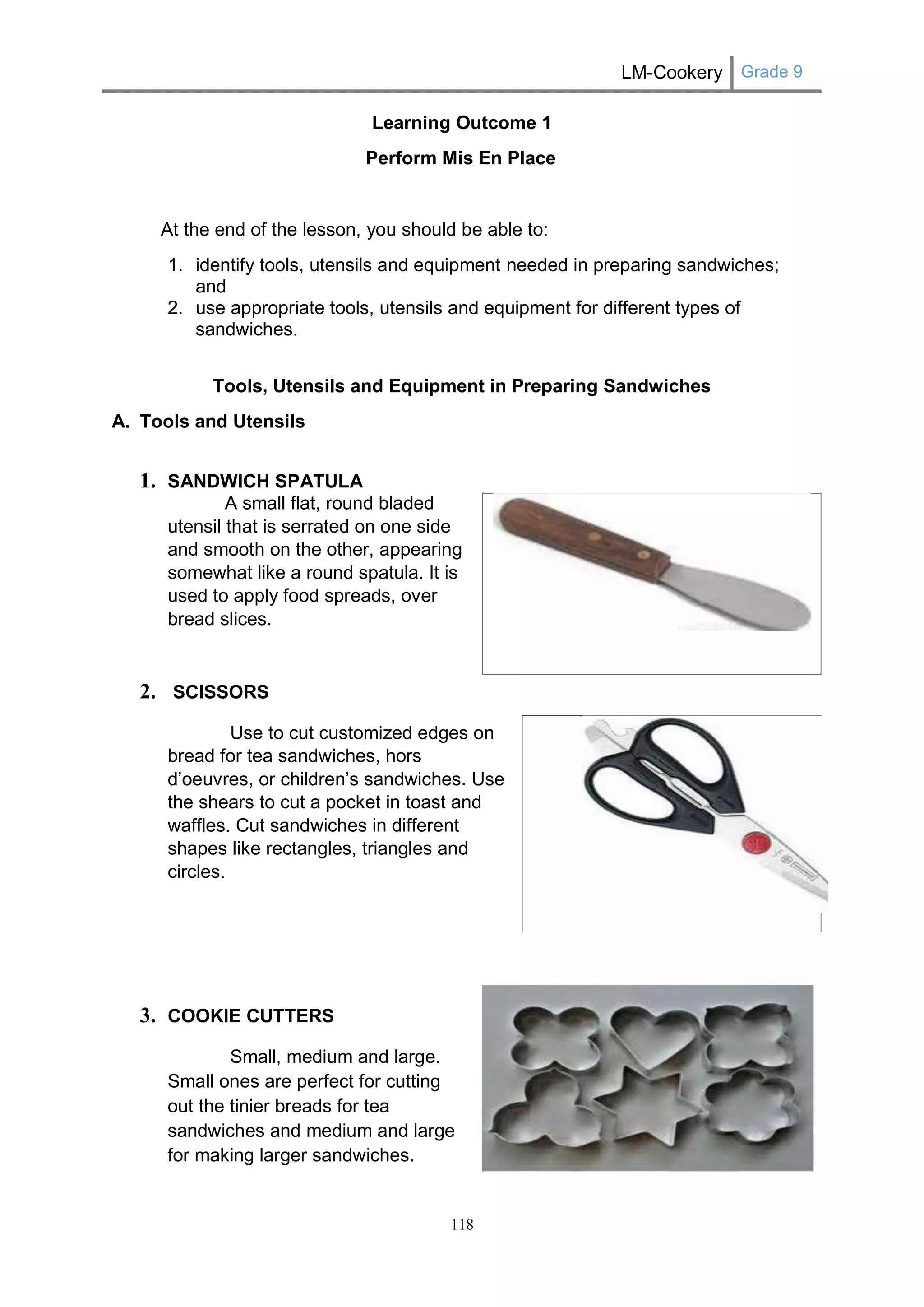 LM-Cookery Grade 9 
118 
Learning Outcome 1 
Perform Mis En Place 
At the end of the lesson, you should be able to: 
1. identify tools, utensils and equipment needed in preparing sandwiches; and 
2. use appropriate tools, utensils and equipment for different types of sandwiches. 
Tools, Utensils and Equipment in Preparing Sandwiches 
A. Tools and Utensils 
1. SANDWICH SPATULA 
A small flat, round bladed utensil that is serrated on one side and smooth on the other, appearing somewhat like a round spatula. It is used to apply food spreads, over bread slices. 
2. SCISSORS 
Use to cut customized edges on bread for tea sandwiches, hors d’oeuvres, or children’s sandwiches. Use the shears to cut a pocket in toast and waffles. Cut sandwiches in different shapes like rectangles, triangles and circles. 
3. COOKIE CUTTERS 
Small, medium and large. Small ones are perfect for cutting out the tinier breads for tea sandwiches and medium and large for making larger sandwiches. 
 