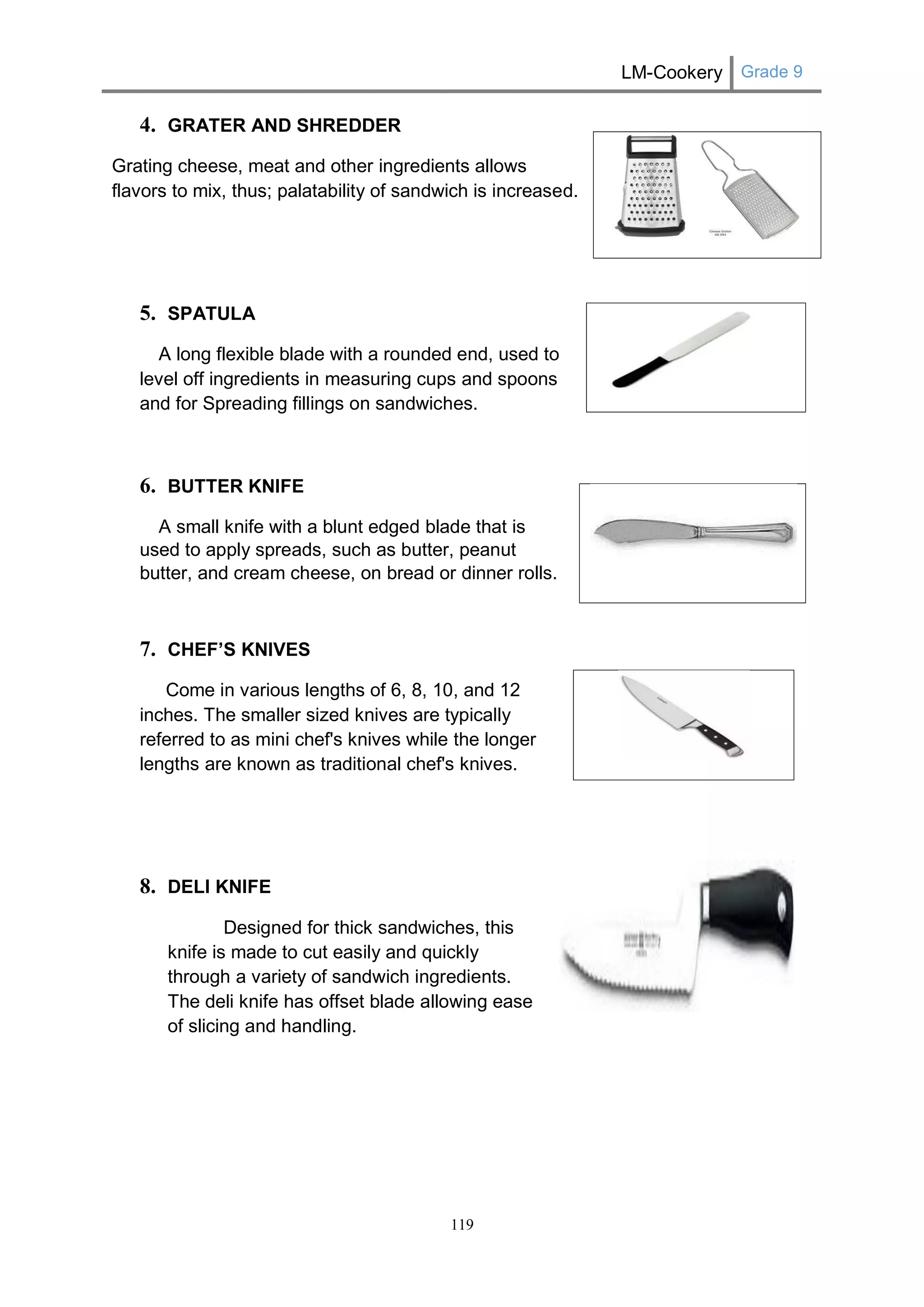 LM-Cookery Grade 9 
119 
4. GRATER AND SHREDDER 
Grating cheese, meat and other ingredients allows flavors to mix, thus; palatability of sandwich is increased. 
5. SPATULA 
A long flexible blade with a rounded end, used to level off ingredients in measuring cups and spoons and for Spreading fillings on sandwiches. 
6. BUTTER KNIFE 
A small knife with a blunt edged blade that is used to apply spreads, such as butter, peanut butter, and cream cheese, on bread or dinner rolls. 
7. CHEF’S KNIVES 
Come in various lengths of 6, 8, 10, and 12 inches. The smaller sized knives are typically referred to as mini chef's knives while the longer lengths are known as traditional chef's knives. 
8. DELI KNIFE 
Designed for thick sandwiches, this knife is made to cut easily and quickly through a variety of sandwich ingredients. The deli knife has offset blade allowing ease of slicing and handling. 
 