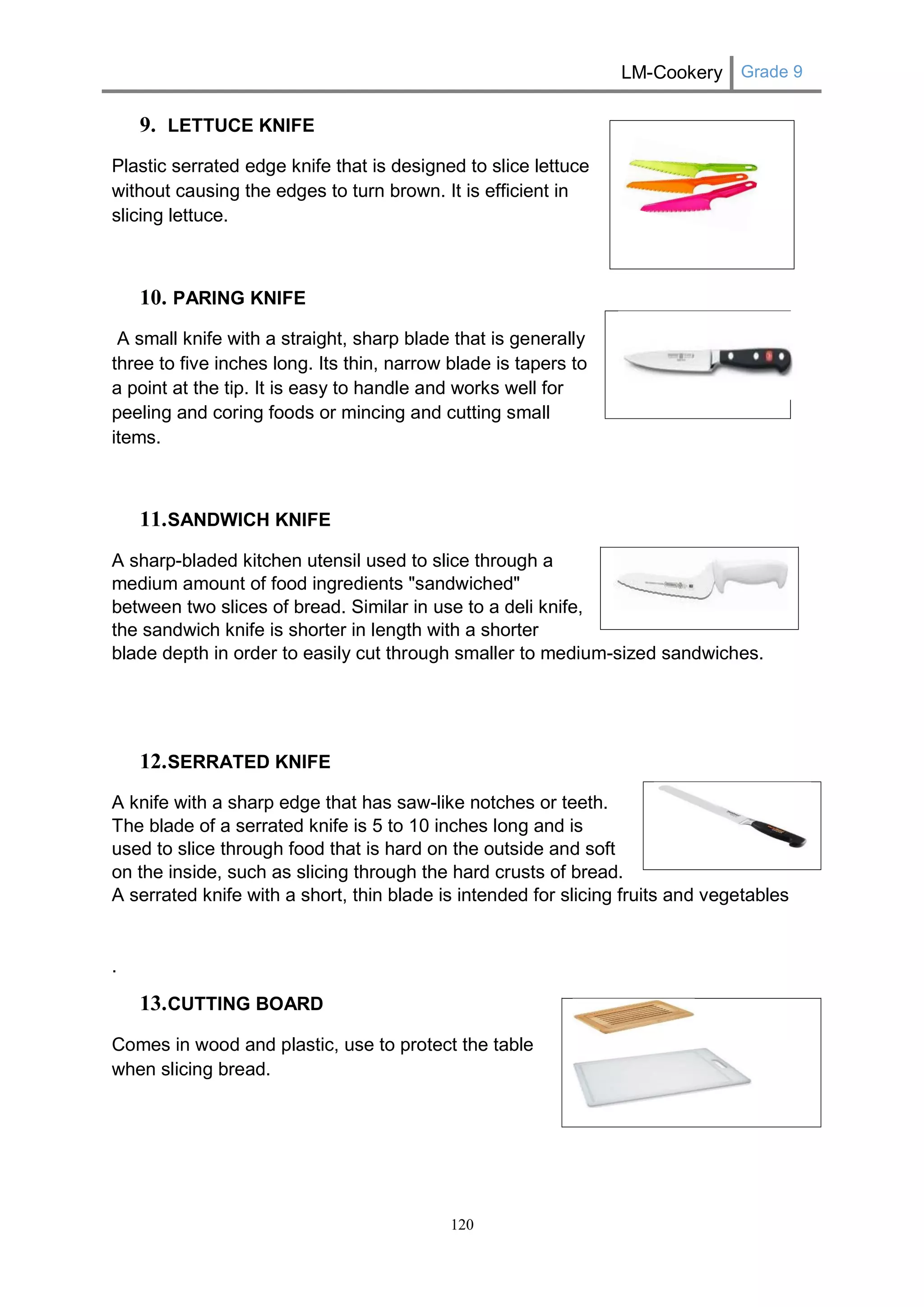 LM-Cookery Grade 9 
120 
9. LETTUCE KNIFE 
Plastic serrated edge knife that is designed to slice lettuce without causing the edges to turn brown. It is efficient in slicing lettuce. 
10. PARING KNIFE 
A small knife with a straight, sharp blade that is generally three to five inches long. Its thin, narrow blade is tapers to a point at the tip. It is easy to handle and works well for peeling and coring foods or mincing and cutting small items. 
11. SANDWICH KNIFE 
A sharp-bladed kitchen utensil used to slice through a medium amount of food ingredients "sandwiched" between two slices of bread. Similar in use to a deli knife, the sandwich knife is shorter in length with a shorter blade depth in order to easily cut through smaller to medium-sized sandwiches. 
12. SERRATED KNIFE 
A knife with a sharp edge that has saw-like notches or teeth. The blade of a serrated knife is 5 to 10 inches long and is used to slice through food that is hard on the outside and soft on the inside, such as slicing through the hard crusts of bread. A serrated knife with a short, thin blade is intended for slicing fruits and vegetables 
. 
13. CUTTING BOARD 
Comes in wood and plastic, use to protect the table when slicing bread. 
 