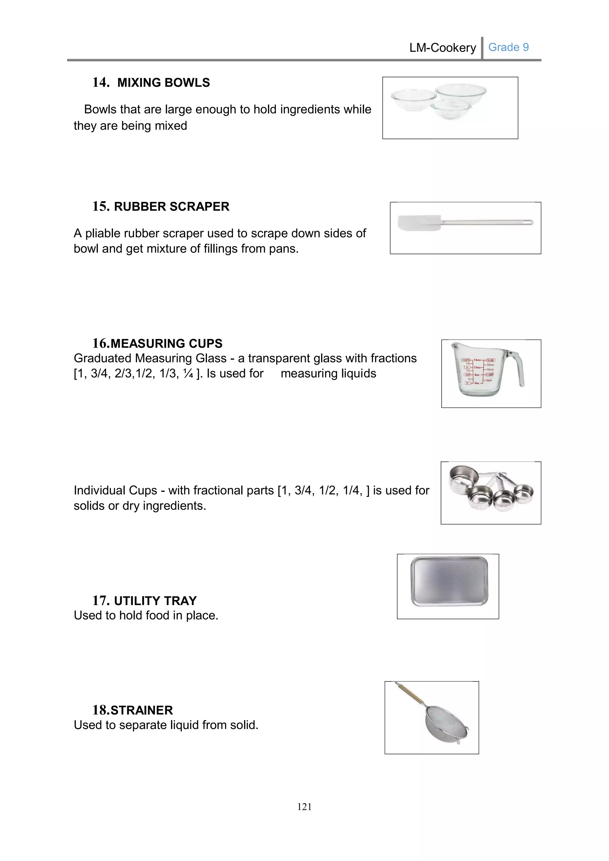 LM-Cookery Grade 9 
121 
14. MIXING BOWLS 
Bowls that are large enough to hold ingredients while they are being mixed 
15. RUBBER SCRAPER 
A pliable rubber scraper used to scrape down sides of bowl and get mixture of fillings from pans. 
16. MEASURING CUPS 
Graduated Measuring Glass - a transparent glass with fractions [1, 3/4, 2/3,1/2, 1/3, ¼ ]. Is used for measuring liquids 
Individual Cups - with fractional parts [1, 3/4, 1/2, 1/4, ] is used for solids or dry ingredients. 
17. UTILITY TRAY 
Used to hold food in place. 
18. STRAINER 
Used to separate liquid from solid. 
 
