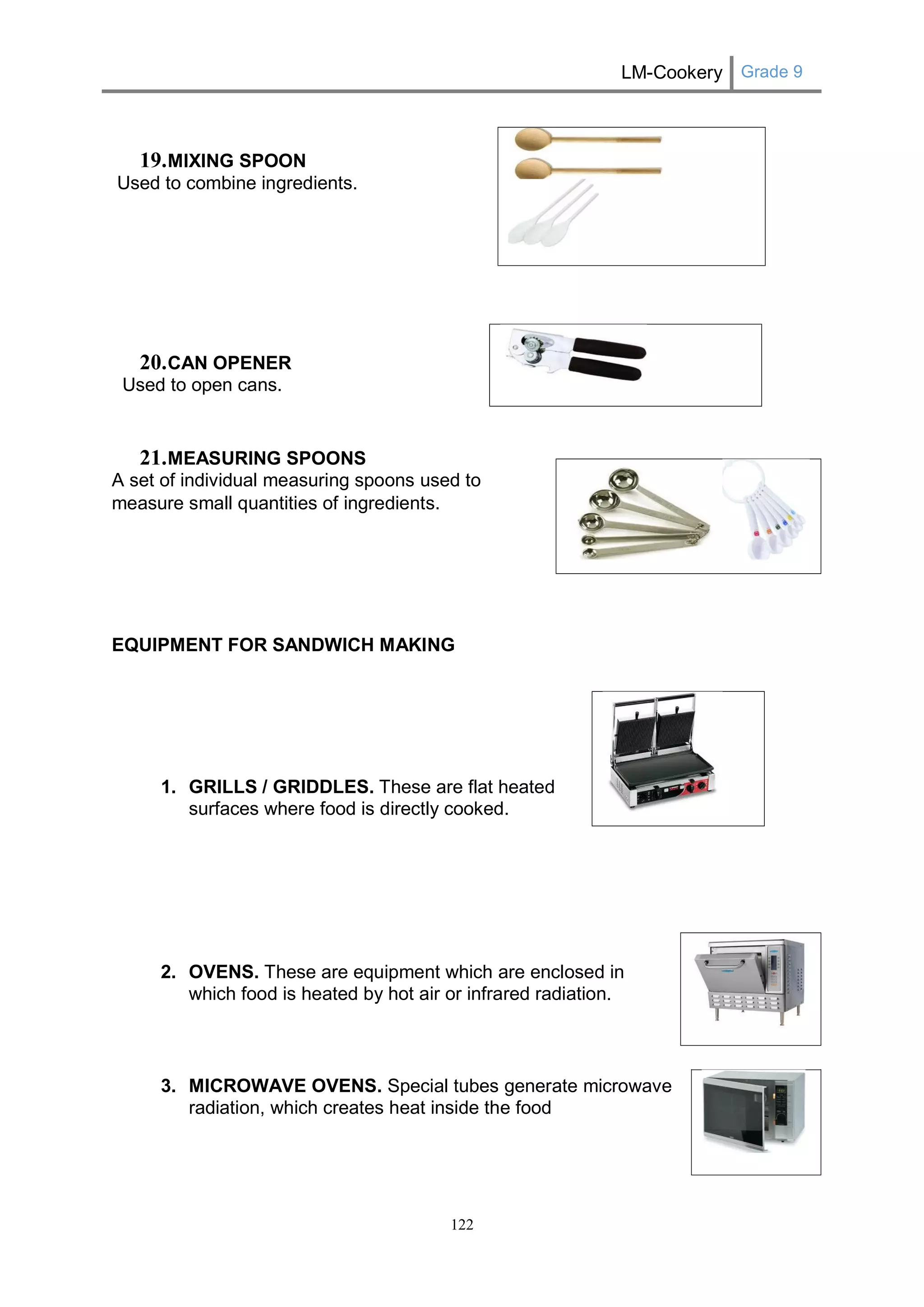LM-Cookery Grade 9 
122 
19. MIXING SPOON 
Used to combine ingredients. 
20. CAN OPENER 
Used to open cans. 
21. MEASURING SPOONS 
A set of individual measuring spoons used to measure small quantities of ingredients. 
EQUIPMENT FOR SANDWICH MAKING 
1. GRILLS / GRIDDLES. These are flat heated 
surfaces where food is directly cooked. 
2. OVENS. These are equipment which are enclosed in which food is heated by hot air or infrared radiation. 
3. MICROWAVE OVENS. Special tubes generate microwave radiation, which creates heat inside the food 
 