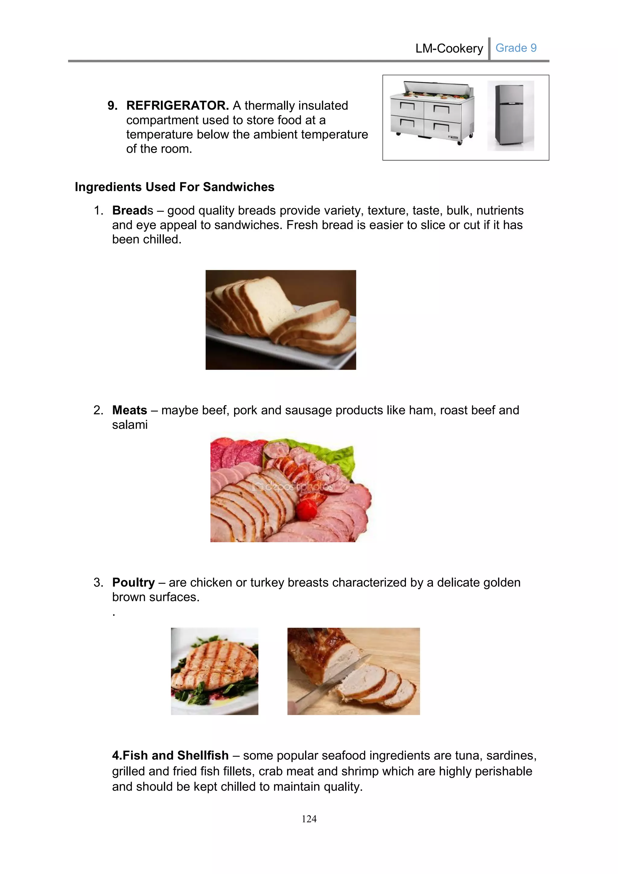 LM-Cookery Grade 9 
124 
9. REFRIGERATOR. A thermally insulated compartment used to store food at a temperature below the ambient temperature of the room. 
Ingredients Used For Sandwiches 
1. Breads – good quality breads provide variety, texture, taste, bulk, nutrients and eye appeal to sandwiches. Fresh bread is easier to slice or cut if it has been chilled. 
2. Meats – maybe beef, pork and sausage products like ham, roast beef and salami 
3. Poultry – are chicken or turkey breasts characterized by a delicate golden brown surfaces. 
. 
4.Fish and Shellfish – some popular seafood ingredients are tuna, sardines, grilled and fried fish fillets, crab meat and shrimp which are highly perishable and should be kept chilled to maintain quality. 
 