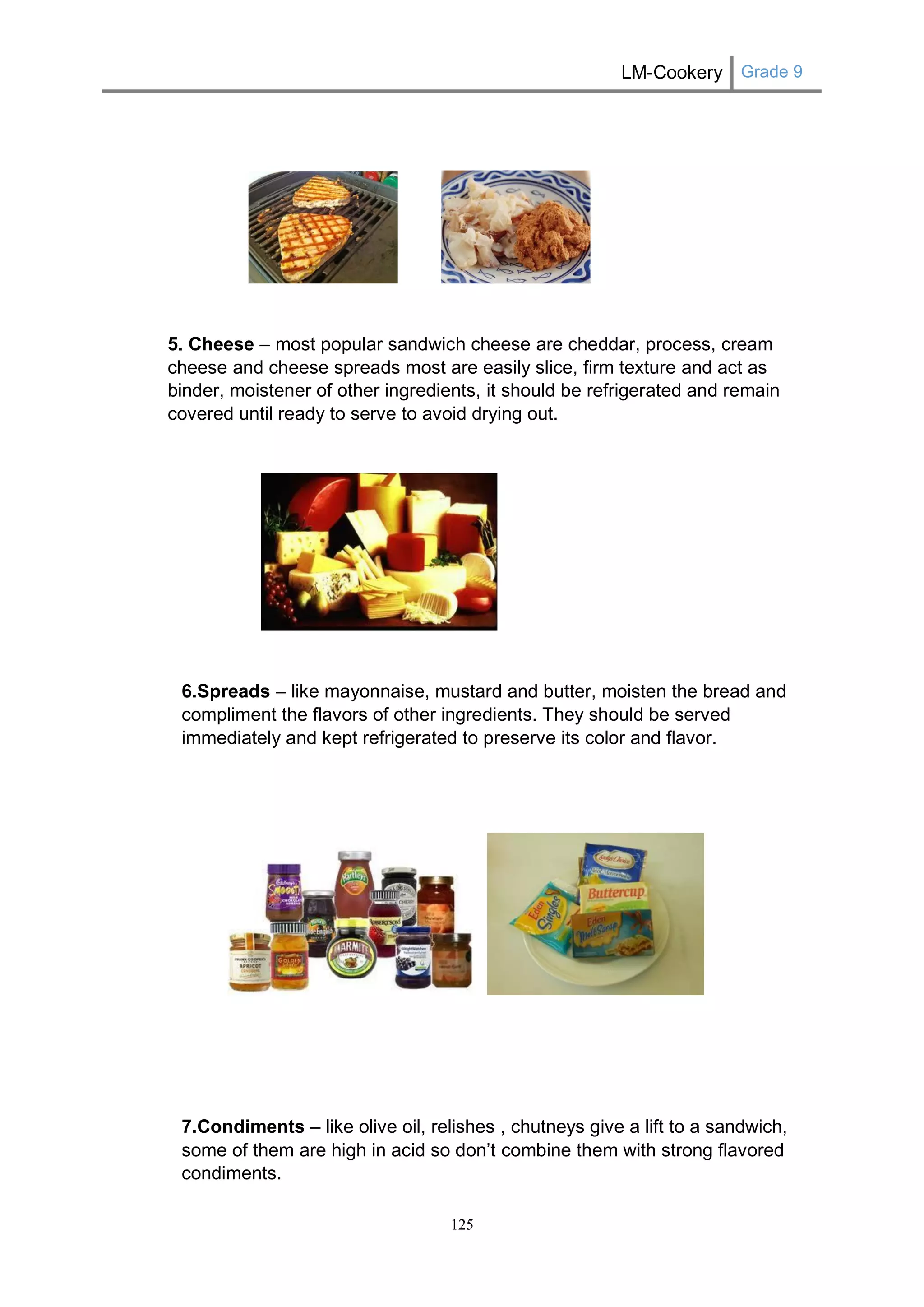 LM-Cookery Grade 9 
125 
5. Cheese – most popular sandwich cheese are cheddar, process, cream cheese and cheese spreads most are easily slice, firm texture and act as binder, moistener of other ingredients, it should be refrigerated and remain covered until ready to serve to avoid drying out. 
6.Spreads – like mayonnaise, mustard and butter, moisten the bread and compliment the flavors of other ingredients. They should be served immediately and kept refrigerated to preserve its color and flavor. 
7.Condiments – like olive oil, relishes , chutneys give a lift to a sandwich, some of them are high in acid so don’t combine them with strong flavored condiments.  