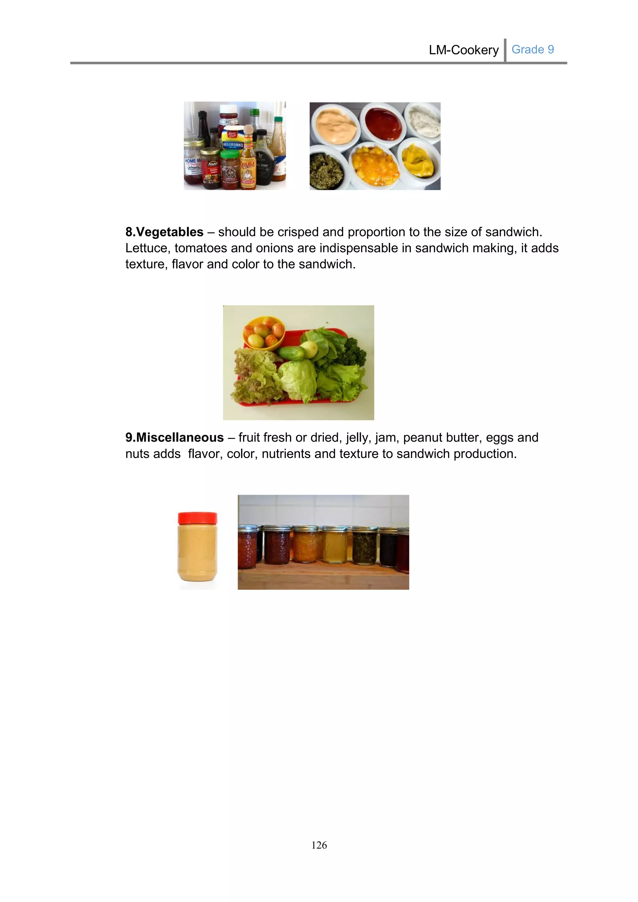 LM-Cookery Grade 9 
126 
8.Vegetables – should be crisped and proportion to the size of sandwich. Lettuce, tomatoes and onions are indispensable in sandwich making, it adds texture, flavor and color to the sandwich. 
9.Miscellaneous – fruit fresh or dried, jelly, jam, peanut butter, eggs and nuts adds flavor, color, nutrients and texture to sandwich production. 
 