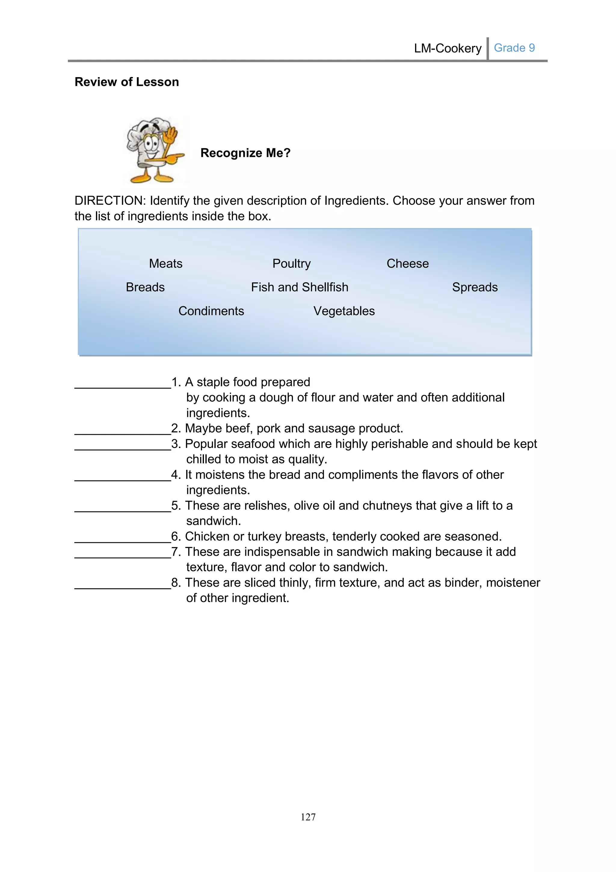 LM-Cookery Grade 9 
127 
Review of Lesson 
Recognize Me? 
DIRECTION: Identify the given description of Ingredients. Choose your answer from the list of ingredients inside the box. 
Meats Poultry Cheese 
Breads Fish and Shellfish Spreads 
Condiments Vegetables 
______________1. A staple food prepared by cooking a dough of flour and water and often additional ingredients. 
______________2. Maybe beef, pork and sausage product. 
______________3. Popular seafood which are highly perishable and should be kept chilled to moist as quality. 
______________4. It moistens the bread and compliments the flavors of other ingredients. 
______________5. These are relishes, olive oil and chutneys that give a lift to a sandwich. 
______________6. Chicken or turkey breasts, tenderly cooked are seasoned. 
______________7. These are indispensable in sandwich making because it add texture, flavor and color to sandwich. 
______________8. These are sliced thinly, firm texture, and act as binder, moistener of other ingredient. 
 