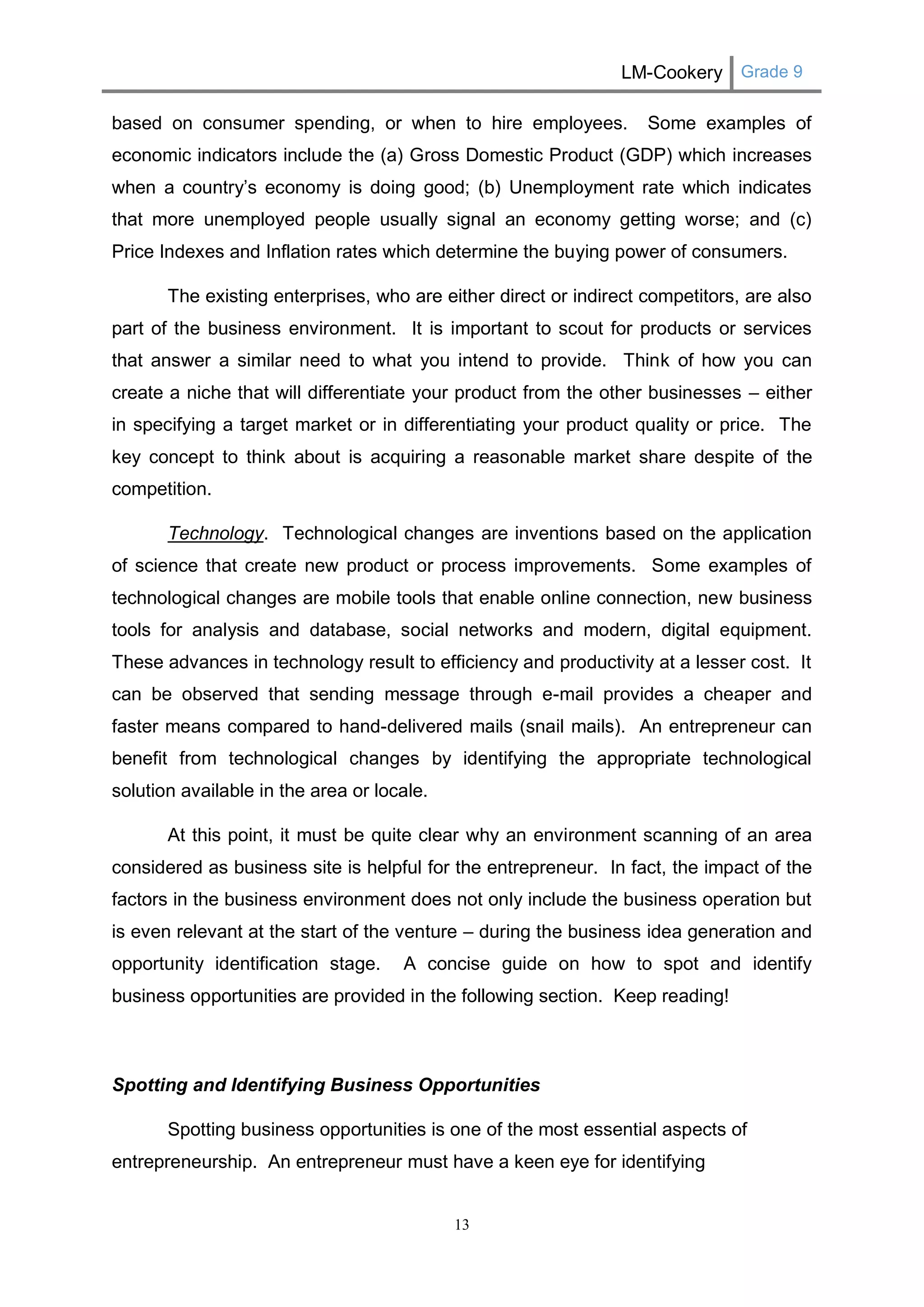 LM-Cookery Grade 9 
13 
based on consumer spending, or when to hire employees. Some examples of economic indicators include the (a) Gross Domestic Product (GDP) which increases when a country’s economy is doing good; (b) Unemployment rate which indicates that more unemployed people usually signal an economy getting worse; and (c) Price Indexes and Inflation rates which determine the buying power of consumers. 
The existing enterprises, who are either direct or indirect competitors, are also part of the business environment. It is important to scout for products or services that answer a similar need to what you intend to provide. Think of how you can create a niche that will differentiate your product from the other businesses – either in specifying a target market or in differentiating your product quality or price. The key concept to think about is acquiring a reasonable market share despite of the competition. 
Technology. Technological changes are inventions based on the application of science that create new product or process improvements. Some examples of technological changes are mobile tools that enable online connection, new business tools for analysis and database, social networks and modern, digital equipment. These advances in technology result to efficiency and productivity at a lesser cost. It can be observed that sending message through e-mail provides a cheaper and faster means compared to hand-delivered mails (snail mails). An entrepreneur can benefit from technological changes by identifying the appropriate technological solution available in the area or locale. 
At this point, it must be quite clear why an environment scanning of an area considered as business site is helpful for the entrepreneur. In fact, the impact of the factors in the business environment does not only include the business operation but is even relevant at the start of the venture – during the business idea generation and opportunity identification stage. A concise guide on how to spot and identify business opportunities are provided in the following section. Keep reading! 
Spotting and Identifying Business Opportunities 
Spotting business opportunities is one of the most essential aspects of entrepreneurship. An entrepreneur must have a keen eye for identifying  