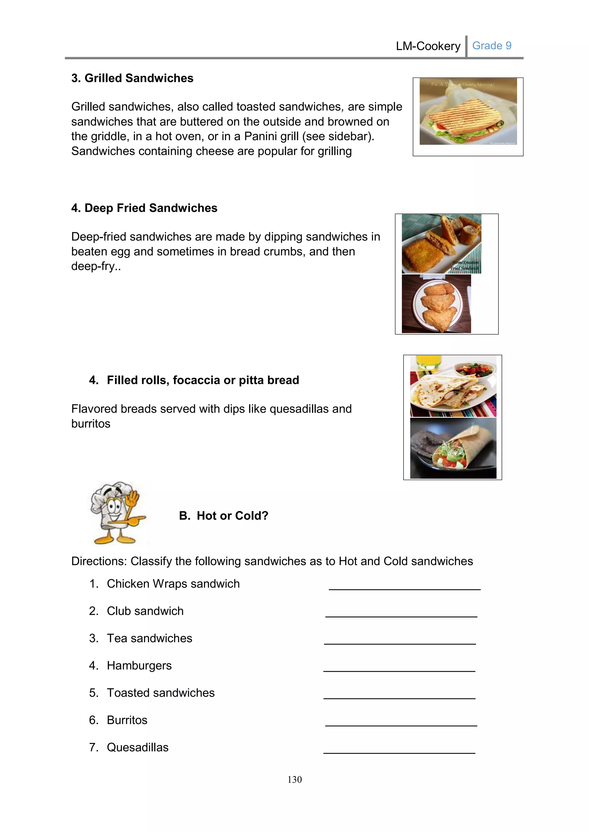 LM-Cookery Grade 9 
130 
3. Grilled Sandwiches 
Grilled sandwiches, also called toasted sandwiches, are simple sandwiches that are buttered on the outside and browned on the griddle, in a hot oven, or in a Panini grill (see sidebar). Sandwiches containing cheese are popular for grilling 
4. Deep Fried Sandwiches 
Deep-fried sandwiches are made by dipping sandwiches in beaten egg and sometimes in bread crumbs, and then deep-fry.. 
4. Filled rolls, focaccia or pitta bread 
Flavored breads served with dips like quesadillas and burritos 
B. Hot or Cold? 
Directions: Classify the following sandwiches as to Hot and Cold sandwiches 
1. Chicken Wraps sandwich _______________________ 
2. Club sandwich _______________________ 
3. Tea sandwiches _______________________ 
4. Hamburgers _______________________ 
5. Toasted sandwiches _______________________ 
6. Burritos _______________________ 
7. Quesadillas _______________________ 
 
