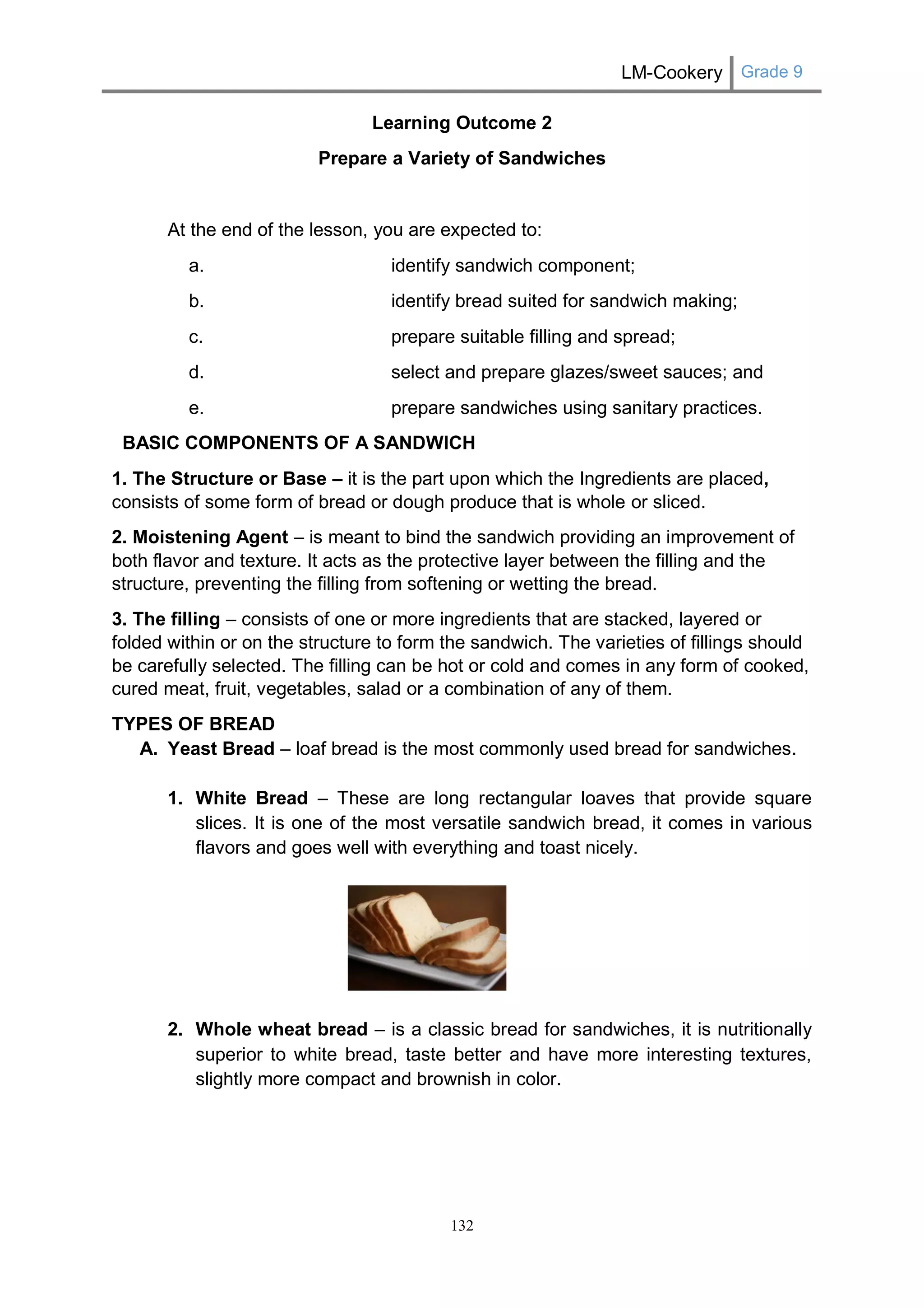 LM-Cookery Grade 9 
132 
Learning Outcome 2 
Prepare a Variety of Sandwiches 
At the end of the lesson, you are expected to: 
a. identify sandwich component; 
b. identify bread suited for sandwich making; 
c. prepare suitable filling and spread; 
d. select and prepare glazes/sweet sauces; and 
e. prepare sandwiches using sanitary practices. 
BASIC COMPONENTS OF A SANDWICH 
1. The Structure or Base – it is the part upon which the Ingredients are placed, consists of some form of bread or dough produce that is whole or sliced. 
2. Moistening Agent – is meant to bind the sandwich providing an improvement of both flavor and texture. It acts as the protective layer between the filling and the structure, preventing the filling from softening or wetting the bread. 
3. The filling – consists of one or more ingredients that are stacked, layered or folded within or on the structure to form the sandwich. The varieties of fillings should be carefully selected. The filling can be hot or cold and comes in any form of cooked, cured meat, fruit, vegetables, salad or a combination of any of them. 
TYPES OF BREAD 
A. Yeast Bread – loaf bread is the most commonly used bread for sandwiches. 
1. White Bread – These are long rectangular loaves that provide square slices. It is one of the most versatile sandwich bread, it comes in various flavors and goes well with everything and toast nicely. 
2. Whole wheat bread – is a classic bread for sandwiches, it is nutritionally superior to white bread, taste better and have more interesting textures, slightly more compact and brownish in color. 
 