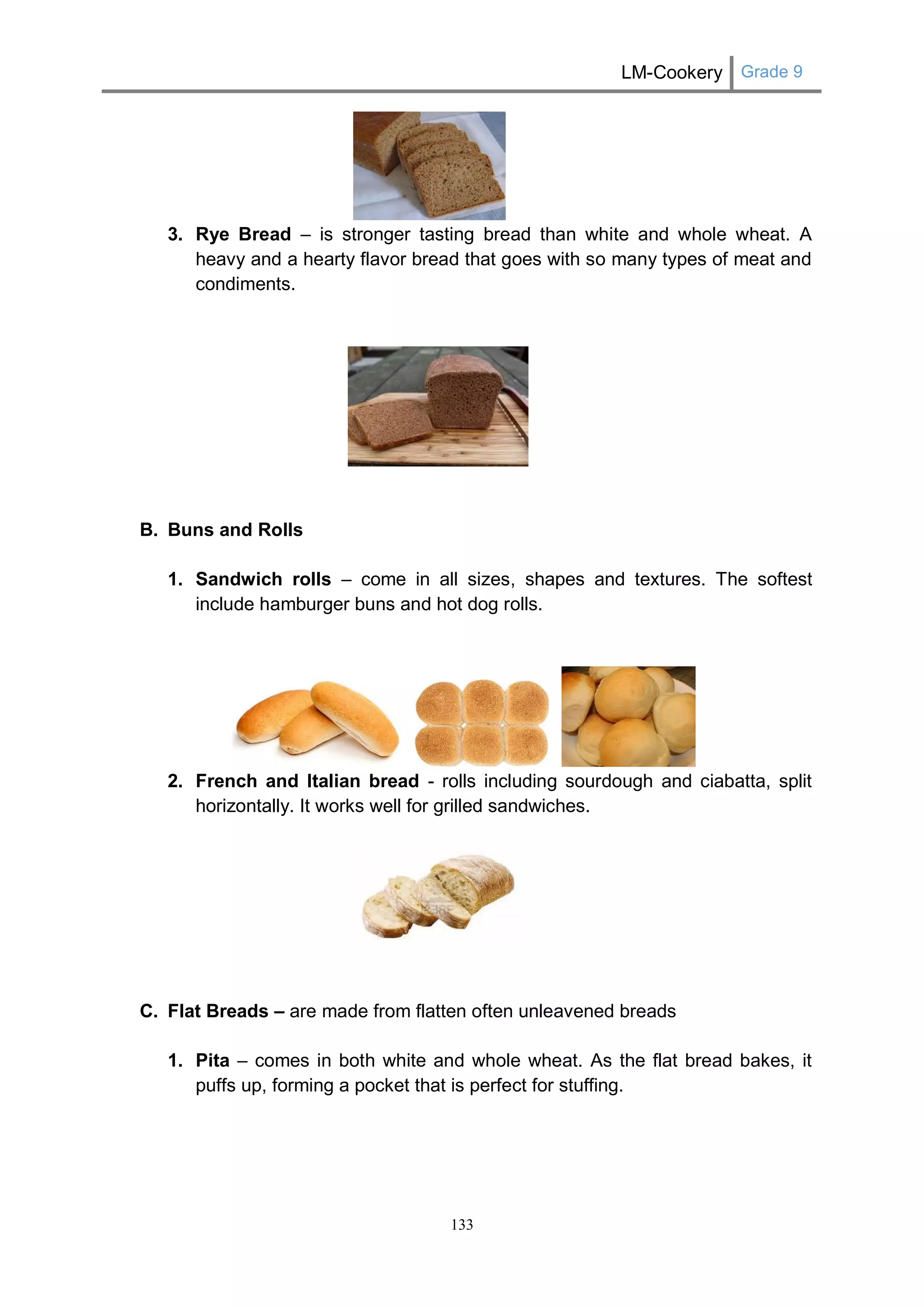 LM-Cookery Grade 9 
133 
3. Rye Bread – is stronger tasting bread than white and whole wheat. A heavy and a hearty flavor bread that goes with so many types of meat and condiments. 
B. Buns and Rolls 
1. Sandwich rolls – come in all sizes, shapes and textures. The softest include hamburger buns and hot dog rolls. 
2. French and Italian bread - rolls including sourdough and ciabatta, split horizontally. It works well for grilled sandwiches. 
C. Flat Breads – are made from flatten often unleavened breads 
1. Pita – comes in both white and whole wheat. As the flat bread bakes, it puffs up, forming a pocket that is perfect for stuffing. 
 