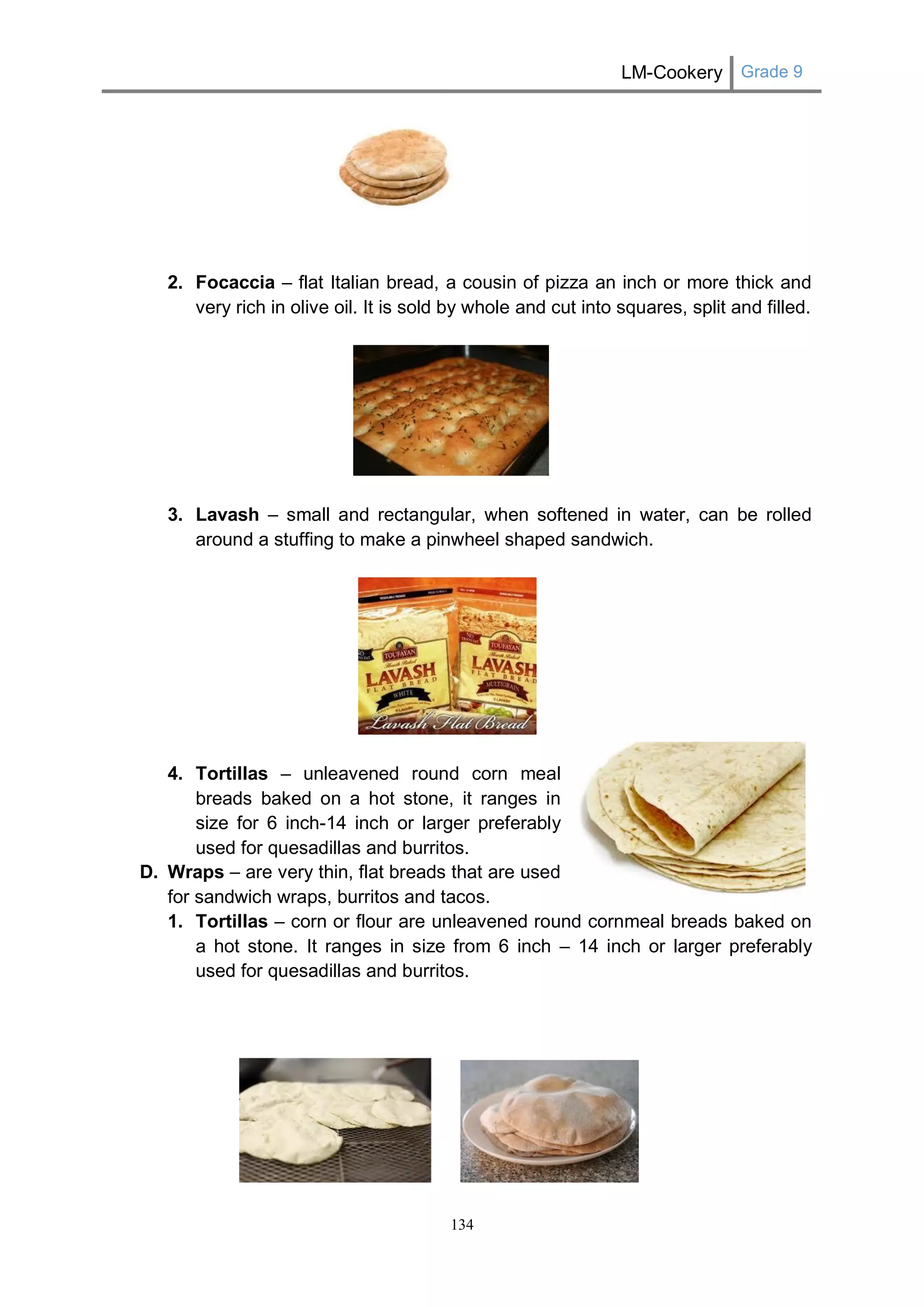 LM-Cookery Grade 9 
134 
2. Focaccia – flat Italian bread, a cousin of pizza an inch or more thick and very rich in olive oil. It is sold by whole and cut into squares, split and filled. 
3. Lavash – small and rectangular, when softened in water, can be rolled around a stuffing to make a pinwheel shaped sandwich. 
4. Tortillas – unleavened round corn meal breads baked on a hot stone, it ranges in size for 6 inch-14 inch or larger preferably used for quesadillas and burritos. 
D. Wraps – are very thin, flat breads that are used for sandwich wraps, burritos and tacos. 
1. Tortillas – corn or flour are unleavened round cornmeal breads baked on a hot stone. It ranges in size from 6 inch – 14 inch or larger preferably used for quesadillas and burritos. 
 