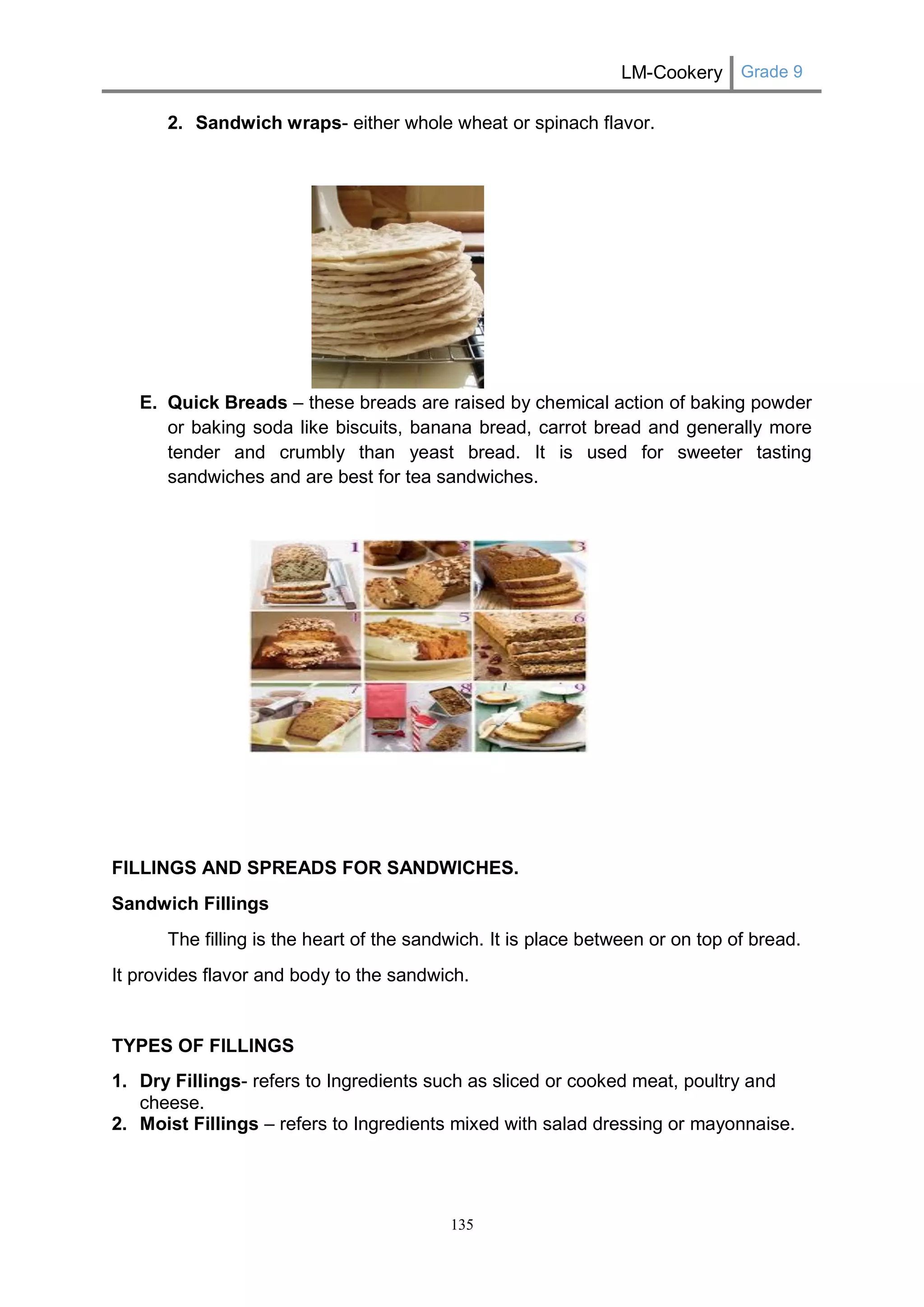 LM-Cookery Grade 9 
135 
2. Sandwich wraps- either whole wheat or spinach flavor. 
E. Quick Breads – these breads are raised by chemical action of baking powder or baking soda like biscuits, banana bread, carrot bread and generally more tender and crumbly than yeast bread. It is used for sweeter tasting sandwiches and are best for tea sandwiches. 
FILLINGS AND SPREADS FOR SANDWICHES. 
Sandwich Fillings 
The filling is the heart of the sandwich. It is place between or on top of bread. 
It provides flavor and body to the sandwich. 
TYPES OF FILLINGS 
1. Dry Fillings- refers to Ingredients such as sliced or cooked meat, poultry and cheese. 
2. Moist Fillings – refers to Ingredients mixed with salad dressing or mayonnaise. 
 