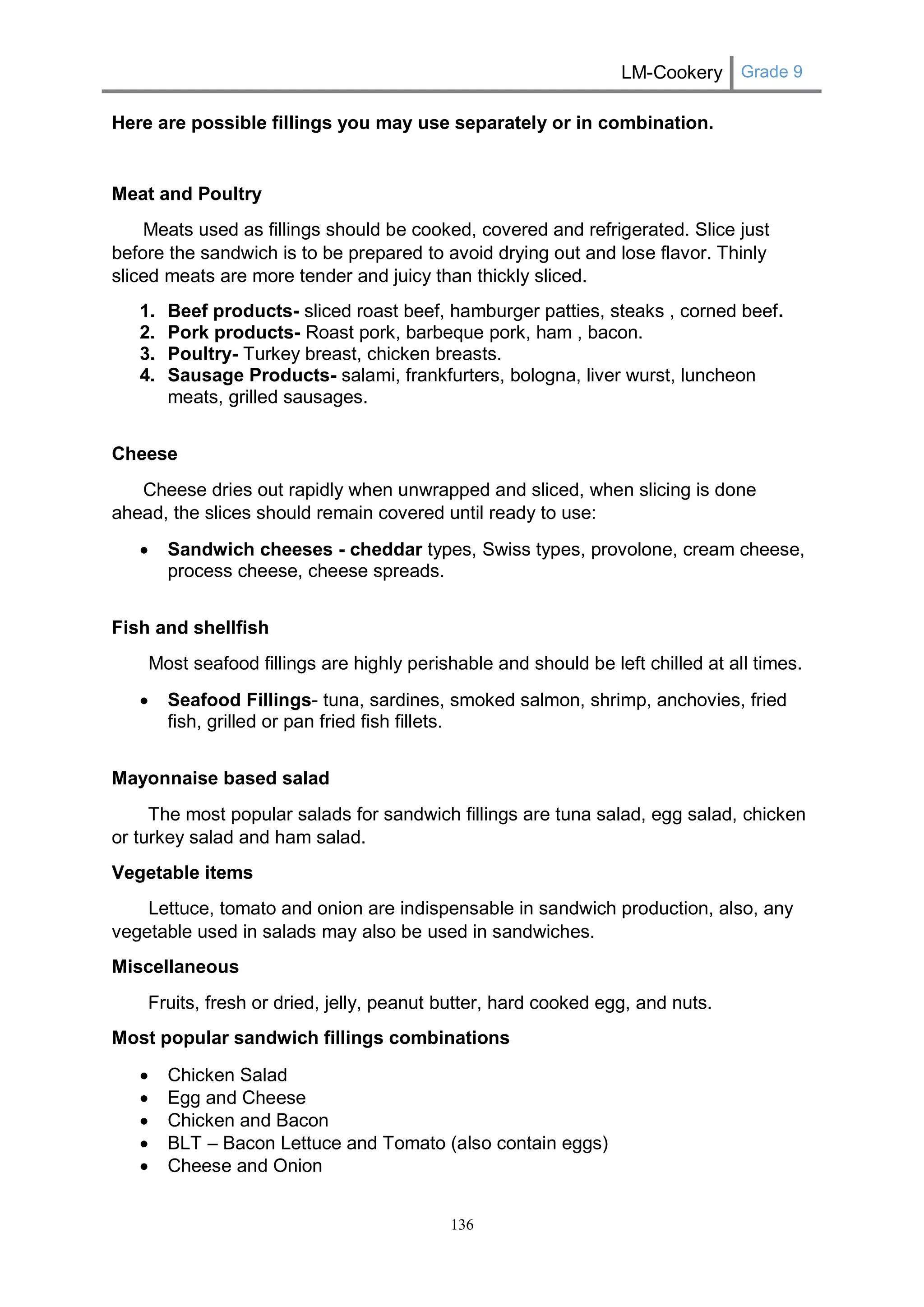 LM-Cookery Grade 9 
136 
Here are possible fillings you may use separately or in combination. 
Meat and Poultry 
Meats used as fillings should be cooked, covered and refrigerated. Slice just before the sandwich is to be prepared to avoid drying out and lose flavor. Thinly sliced meats are more tender and juicy than thickly sliced. 
1. Beef products- sliced roast beef, hamburger patties, steaks , corned beef. 
2. Pork products- Roast pork, barbeque pork, ham , bacon. 
3. Poultry- Turkey breast, chicken breasts. 
4. Sausage Products- salami, frankfurters, bologna, liver wurst, luncheon meats, grilled sausages. 
Cheese 
Cheese dries out rapidly when unwrapped and sliced, when slicing is done ahead, the slices should remain covered until ready to use: 
 Sandwich cheeses - cheddar types, Swiss types, provolone, cream cheese, process cheese, cheese spreads. 
Fish and shellfish 
Most seafood fillings are highly perishable and should be left chilled at all times. 
 Seafood Fillings- tuna, sardines, smoked salmon, shrimp, anchovies, fried fish, grilled or pan fried fish fillets. 
Mayonnaise based salad 
The most popular salads for sandwich fillings are tuna salad, egg salad, chicken or turkey salad and ham salad. 
Vegetable items 
Lettuce, tomato and onion are indispensable in sandwich production, also, any vegetable used in salads may also be used in sandwiches. 
Miscellaneous 
Fruits, fresh or dried, jelly, peanut butter, hard cooked egg, and nuts. 
Most popular sandwich fillings combinations 
 Chicken Salad 
 Egg and Cheese 
 Chicken and Bacon 
 BLT – Bacon Lettuce and Tomato (also contain eggs) 
 Cheese and Onion  