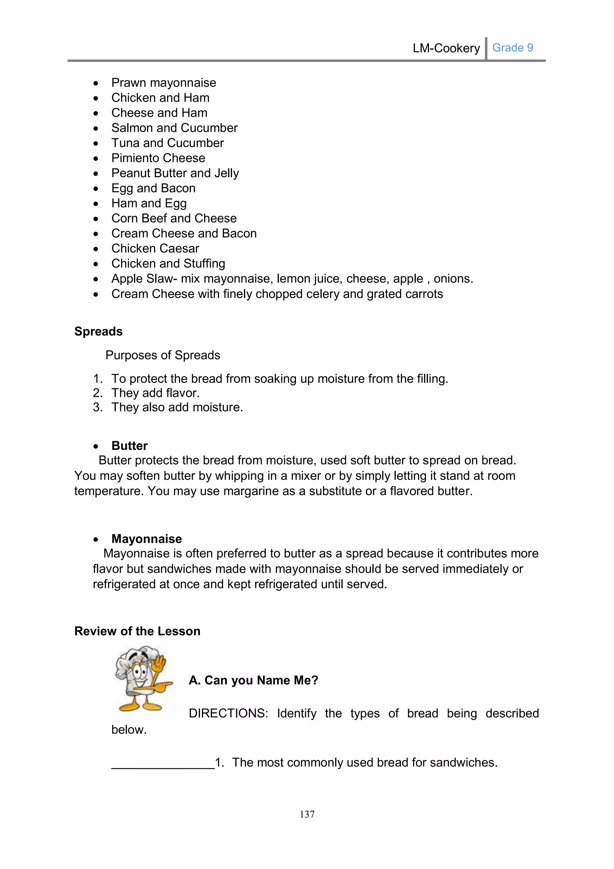 LM-Cookery Grade 9 
137 
 Prawn mayonnaise 
 Chicken and Ham 
 Cheese and Ham 
 Salmon and Cucumber 
 Tuna and Cucumber 
 Pimiento Cheese 
 Peanut Butter and Jelly 
 Egg and Bacon 
 Ham and Egg 
 Corn Beef and Cheese 
 Cream Cheese and Bacon 
 Chicken Caesar 
 Chicken and Stuffing 
 Apple Slaw- mix mayonnaise, lemon juice, cheese, apple , onions. 
 Cream Cheese with finely chopped celery and grated carrots 
Spreads 
Purposes of Spreads 
1. To protect the bread from soaking up moisture from the filling. 
2. They add flavor. 
3. They also add moisture. 
 Butter 
Butter protects the bread from moisture, used soft butter to spread on bread. You may soften butter by whipping in a mixer or by simply letting it stand at room temperature. You may use margarine as a substitute or a flavored butter. 
 Mayonnaise 
Mayonnaise is often preferred to butter as a spread because it contributes more flavor but sandwiches made with mayonnaise should be served immediately or refrigerated at once and kept refrigerated until served. 
Review of the Lesson 
A. Can you Name Me? 
DIRECTIONS: Identify the types of bread being described below. 
_______________1. The most commonly used bread for sandwiches. 
 