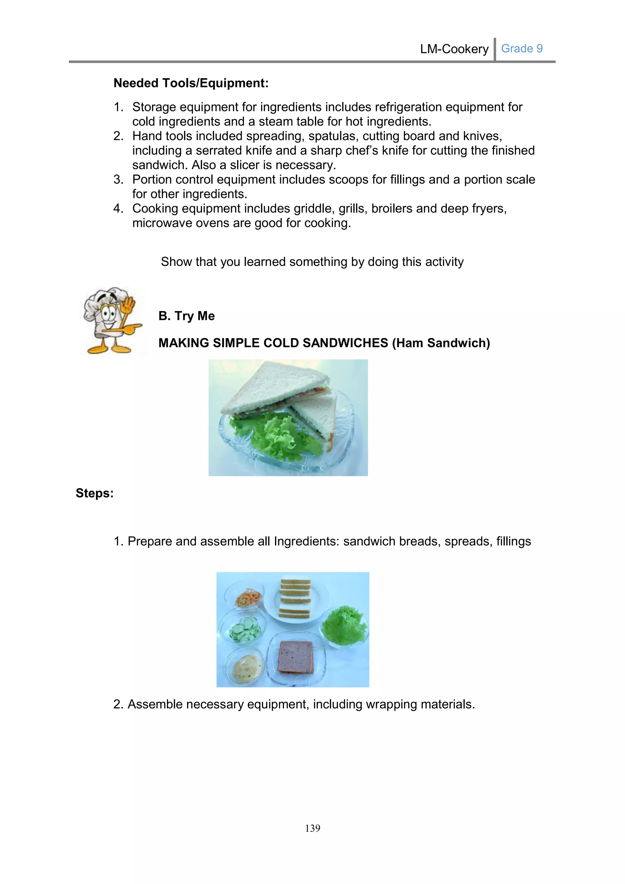 LM-Cookery Grade 9 
139 
Needed Tools/Equipment: 
1. Storage equipment for ingredients includes refrigeration equipment for cold ingredients and a steam table for hot ingredients. 
2. Hand tools included spreading, spatulas, cutting board and knives, including a serrated knife and a sharp chef’s knife for cutting the finished sandwich. Also a slicer is necessary. 
3. Portion control equipment includes scoops for fillings and a portion scale for other ingredients. 
4. Cooking equipment includes griddle, grills, broilers and deep fryers, microwave ovens are good for cooking. 
Show that you learned something by doing this activity 
B. Try Me 
MAKING SIMPLE COLD SANDWICHES (Ham Sandwich) 
Steps: 
1. Prepare and assemble all Ingredients: sandwich breads, spreads, fillings 
2. Assemble necessary equipment, including wrapping materials.  